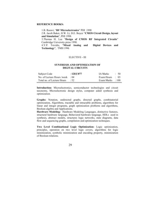 REFERENCE BOOKS:

    1.B. Razavi, “RF Microelectronics” PHI 1998
    2.R. Jacob Baker, H.W. Li, D.E. Boyce “CMOS Circuit Design, layout
    and Simulation”, PHI 1998.
    3.Thomas H. Lee “Design of CMOS RF Integrated Circuits”
    Cambridge University press 1998.
    4.Y.P. Tsividis, “Mixed Analog and          Digital Devices and
    Technology”, TMH 1996


                              ELECTIVE - III

                SYNTHESIS AND OPTIMIZATION OF
                     DIGITAL CIRCUITS

 Subject Code                  : 12EC077                  IA Marks       : 50
 No. of Lecture Hours /week    : 04                       Exam Hours     : 03
 Total no. of Lecture Hours    : 52                       Exam Marks     : 100

Introduction: Microelectronics, semiconductor technologies and circuit
taxonomy, Microelectronic design styles, computer aided synthesis and
optimization.

Graphs: Notation, undirected graphs, directed graphs, combinatorial
optimization, Algorithms, tractable and intractable problems, algorithms for
linear and integer programs, graph optimization problems and algorithms,
Boolean algebra and Applications.
Hardware Modeling: Hardware Modeling Languages, distinctive features,
structural hardware language, Behavioral hardware language, HDLs used in
synthesis, abstract models, structures logic networks, state diagrams, data
flow and sequencing graphs, compilation and optimization techniques.

Two Level Combinational Logic Optimization: Logic optimization,
principles, operation on two level logic covers, algorithms for logic
minimization, symbolic minimization and encoding property, minimization
of Boolean relations.


                              29
 
