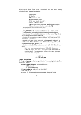 technological library with given Constraints*. Do the initial timing
verification with gate level simulation.

                1.An inverter
                2.A Buffer
                3.Transmission Gate
                4.Basic/universal gates
                5.Flip flop -RS, D, JK, MS, T
                6.Serial & Parallel adder
                7.4-bit counter [Synchronous & Asynchronous counter]
                8.Successive approximation register [SAR]
    •An appropriate constraint should be given

    1.Using SPICE how do you measure the power for a digital circuit.
    2.Using a suitable simulator determine the logic propagation delay
    available in a cycle for a traditional domino pipeline using 500 ps clock
    cycle. Assume there is zero clock skew.
    3.Simulate the worst-case propagation delay of an 8-bit dynamic NOR
    gate driving a fanout of 4.
    4.Simulate a pseudo –nMOS inverter in which the pMOS transistor is
    half the width of the nMOS transistor. What are the rising, falling and
    average logical efforts? What is Vol?
    5.Simulate a static CMOS circuit to compute f = (A+B)(C+D) with least
    delay.
          Each input can present a maximum of 30 lambda of transistor
          width. The output must drive a load equivalent to 500 lambda of
          transistor width. Choose transistor size to achieve least delay and
          estimate the this delay in t.

                               PART - B
                            ANALOG DESIGN
Analog Design Flow
1. Design an Inverter with given specifications*, completing the design flow
mentioned below:
   a. Draw the schematic and verify the following
            i) DC Analysis
            ii) Transient Analysis
   b. Draw the Layout and verify the DRC, ERC
   c. Check for LVS
   d. Extract RC and back annotate the same and verify the Design

                              3
 