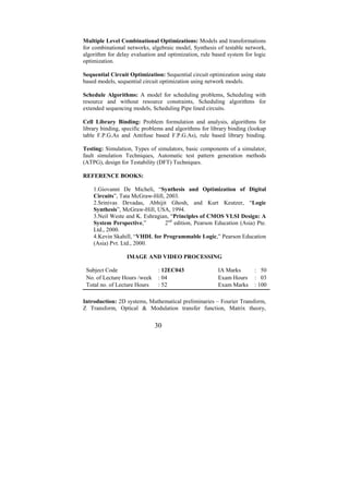 Multiple Level Combinational Optimizations: Models and transformations
for combinational networks, algebraic model, Synthesis of testable network,
algorithm for delay evaluation and optimization, rule based system for logic
optimization.

Sequential Circuit Optimization: Sequential circuit optimization using state
based models, sequential circuit optimization using network models.

Schedule Algorithms: A model for scheduling problems, Scheduling with
resource and without resource constraints, Scheduling algorithms for
extended sequencing models, Scheduling Pipe lined circuits.

Cell Library Binding: Problem formulation and analysis, algorithms for
library binding, specific problems and algorithms for library binding (lookup
table F.P.G.As and Antifuse based F.P.G.As), rule based library binding.

Testing: Simulation, Types of simulators, basic components of a simulator,
fault simulation Techniques, Automatic test pattern generation methods
(ATPG), design for Testability (DFT) Techniques.

REFERENCE BOOKS:

    1.Giovanni De Micheli, “Synthesis and Optimization of Digital
    Circuits”, Tata McGraw-Hill, 2003.
    2.Srinivas Devadas, Abhijit Ghosh, and Kurt Keutzer, “Logic
    Synthesis”, McGraw-Hill, USA, 1994.
    3.Neil Weste and K. Eshragian, “Principles of CMOS VLSI Design: A
    System Perspective,”        2nd edition, Pearson Education (Asia) Pte.
    Ltd., 2000.
    4.Kevin Skahill, “VHDL for Programmable Logic,” Pearson Education
    (Asia) Pvt. Ltd., 2000.

                  IMAGE AND VIDEO PROCESSING

 Subject Code                  : 12EC043                IA Marks        : 50
 No. of Lecture Hours /week    : 04                     Exam Hours      : 03
 Total no. of Lecture Hours    : 52                     Exam Marks      : 100

Introduction: 2D systems, Mathematical preliminaries – Fourier Transform,
Z Transform, Optical & Modulation transfer function, Matrix theory,


                              30
 