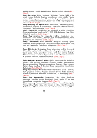 Random signals, Discrete Random fields, Spectral density function.(Ref.1,
Chap.2)
Image Perception: Light, Luminance, Brightness, Contrast, MTF of the
visual system, Visibility function, Monochrome vision models, Fidelity
criteria, Color representation, Chromaticity diagram, Color coordinate
systems, Color difference measures, Color vision model, Temporal properties
of vision. (Ref.1, Chap.3)
Image Sampling and Quantization: Introduction, 2D sampling theory,
Limitations in sampling & reconstruction, Quantization, Optimal quantizer,
Compander, Visual quantization. (Ref.1, Chap.4)
Image Transforms: Introduction, 2D orthogonal & unitary transforms,
Properties of unitary transforms, DFT, DCT, DST, Hadamard, Haar, Slant,
KLT, SVD transform. (Ref.1, Chap.5)
Image Representation by Stochastic Models: Introduction, one-
dimensional Causal models, AR models, Non-causal representations, linear
prediction in two dimensions. (Ref.1, Chap.6)
Image Enhancement: Point operations, Histogram modeling, spatial
operations, Transform operations, Multi-spectral image enhancement, false
color and Pseudo-color, Color Image enhancement. (Ref.1, Chap.7)

Image Filtering & Restoration: Image observation models, Inverse &
Wiener filtering, Fourier Domain filters, Smoothing splines and interpolation,
Least squares filters, generalized inverse, SVD and Iterative methods,
Maximum entropy restoration, Bayesian methods, Coordinate transformation
& geometric correction, Blind de-convolution. (Ref.1, Chap.8)

Image Analysis & Computer Vision: Spatial feature extraction, Transform
features, Edge detection, Boundary Extraction, Boundary representation,
Region representation, Moment representation, Structure, Shape features,
Texture, Scene matching & detection, Image segmentation, Classification
Techniques. (Ref.1, Chap.9)
Image Reconstruction from Projections: Introduction, Radon Transform,
Back projection operator, Projection theorem, Inverse Radon transform,
Fourier reconstruction, Fan beam reconstruction, 3D tomography. (Ref.1,
Chap.10)
Image Data Compression: Introduction, Pixel coding, Predictive
techniques, Transform coding, Inter-frame coding, coding of two tone
images, Image compression standards. (Ref.1, Chap.11)
Video Processing: Fundamental Concepts in Video – Types of video signals,
Analog video, Digital video, Color models in video, Video Compression
Techniques – Motion compensation, Search for motion vectors, H.261,

                              31
 