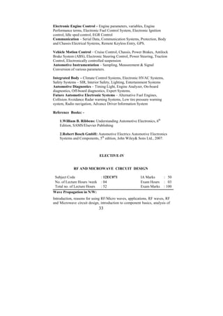 Electronic Engine Control – Engine parameters, variables, Engine
Performance terms, Electronic Fuel Control System, Electronic Ignition
control, Idle sped control, EGR Control
Communication – Serial Data, Communication Systems, Protection, Body
and Chassis Electrical Systems, Remote Keyless Entry, GPS.

Vehicle Motion Control – Cruise Control, Chassis, Power Brakes, Antilock
Brake System (ABS), Electronic Steering Control, Power Steering, Traction
Control, Electronically controlled suspension
Automotive Instrumentation – Sampling, Measurement & Signal
Conversion of various parameters.

Integrated Body – Climate Control Systems, Electronic HVAC Systems,
Safety Systems – SIR, Interior Safety, Lighting, Entertainment Systems
Automotive Diagnostics – Timing Light, Engine Analyzer, On-board
diagnostics, Off-board diagnostics, Expert Systems.
Future Automotive Electronic Systems – Alternative Fuel Engines,
Collision Avoidance Radar warning Systems, Low tire pressure warning
system, Radio navigation, Advance Driver Information System

Reference Books: -

    1.William B. Ribbens: Understanding Automotive Electronics, 6th
    Edition, SAMS/Elsevier Publishing

    2.Robert Bosch GmbH: Automotive Electrics Automotive Electronics
    Systems and Components, 5th edition, John Wiley& Sons Ltd., 2007.



                              ELECTIVE-IV


             RF AND MICROWAVE CIRCUIT DESIGN

 Subject Code                  : 12EC071                IA Marks         : 50
 No. of Lecture Hours /week    : 04                     Exam Hours       : 03
 Total no. of Lecture Hours    : 52                     Exam Marks       : 100
Wave Propagation in N/W:
Introduction, reasons for using RF/Micro waves, applications, RF waves, RF
and Microwave circuit design, introduction to component basics, analysis of
                              33
 