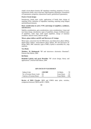 simple circuit phasor domain, RF impedance matching, properties of waves,
transmission media, micro strip lines, high frequency parameters, formulation
of S-parameters, properties, transmission matrix, generalized S-parameters.
Passive Circuit design:
Introduction, Smith chart, scales, applications of Smith chart, design of
matching N/Ws, definition of impedance matching, matching using lumped
and distributed elements.
Basic consideration in active N/Ws and design of amplifiers, oscillators,
and detectors:
Stability considerations, gain considerations, noise considerations. Linear and
non linear design, introduction, types of amplifiers, design of different types
of amplifiers, multi stage small signal amplifiers, design of transistor
oscillators, detector losses, detector design.
Mixers, phase shifters and RF and Microwave IC design:
Mixer types, conversion loss for SSB mixers, one diode mixer, phase shifters,
digital phase shifters, semiconductor phase shifters, RF and microwave IC
design, MICs, MIC materials, types of MICs, hybrid vs monolithic ICs, chip
materials.
Text Book:
Matthew. M. Radmanesh “RF and microwave electronics illustrated”,
Pearson Edn Edition, 2004
Ref Book:
Reinhold Ludwig and pavel Bretchko “RF circuit design, theory and
applications”, Pearson Edn Edition, 2004




                      ADVANCES IN VLSI DESIGN

 Subject Code                   : 12EC009                  IA Marks       : 50
 No. of Lecture Hours /week     : 04                       Exam Hours     : 03
 Total no. of Lecture Hours     : 52                       Exam Marks     : 100

Review of MOS Circuits: MOS and CMOS static plots, switches,
comparison between CMOS and BI - CMOS.
                              34
 