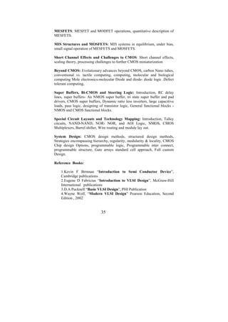 MESFETS: MESFET and MODFET operations, quantitative description of
MESFETS.

MIS Structures and MOSFETS: MIS systems in equilibrium, under bias,
small signal operation of MESFETS and MOSFETS.

Short Channel Effects and Challenges to CMOS: Short channel effects,
scaling theory, processing challenges to further CMOS miniaturization

Beyond CMOS: Evolutionary advances beyond CMOS, carbon Nano tubes,
conventional vs. tactile computing, computing, molecular and biological
computing Mole electronics-molecular Diode and diode- diode logic .Defect
tolerant computing,

Super Buffers, Bi-CMOS and Steering Logic: Introduction, RC delay
lines, super buffers- An NMOS super buffer, tri state super buffer and pad
drivers, CMOS super buffers, Dynamic ratio less inverters, large capacitive
loads, pass logic, designing of transistor logic, General functional blocks -
NMOS and CMOS functional blocks.

Special Circuit Layouts and Technology Mapping: Introduction, Talley
circuits, NAND-NAND, NOR- NOR, and AOI Logic, NMOS, CMOS
Multiplexers, Barrel shifter, Wire routing and module lay out.

System Design: CMOS design methods, structured design methods,
Strategies encompassing hierarchy, regularity, modularity & locality, CMOS
Chip design Options, programmable logic, Programmable inter connect,
programmable structure, Gate arrays standard cell approach, Full custom
Design.

Reference Books:

    1.Kevin F Brrnnan “Introduction to Semi Conductor Device”,
    Cambridge publications
    2.Eugene D Fabricius “Introduction to VLSI Design”, McGraw-Hill
    International publications
    3.D.A Pucknell “Basic VLSI Design”, PHI Publication
    4.Wayne Wolf, “Modern VLSI Design” Pearson Education, Second
    Edition , 2002


                              35
 