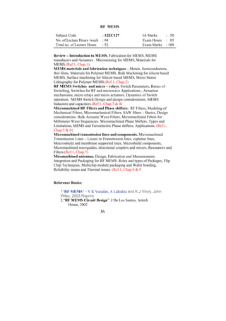 RF MEMS

 Subject Code                  : 12EC127               IA Marks      : 50
 No. of Lecture Hours /week    : 04                    Exam Hours    : 03
 Total no. of Lecture Hours    : 52                    Exam Marks    : 100

Review – Introduction to MEMS. Fabrication for MEMS, MEMS
transducers and Actuators . Microsensing for MEMS, Materials for
MEMS.(Ref.1, Chap.1)
MEMS materials and fabrication techniques – Metals, Semiconductors,
thin films, Materials for Polymer MEMS, Bulk Machining for silicon based
MEMS, Surface machining for Silicon based MEMS, Micro Stereo
Lithography for Polymer MEMS.(Ref.1, Chap.2)
RF MEMS Switches and micro – relays. Switch Parameters, Basics of
Switching, Switches for RF and microwave Applications , Actuation
mechanisms, micro relays and micro actuators, Dynamics of Switch
operation, MEMS Switch Design and design considerations. MEMS
Inductors and capacitors.(Ref.1, Chap.3 & 4)
Micromachined RF Filters and Phase shifters. RF Filters, Modeling of
Mechanical Filters, Micromachanical Filters, SAW filters – Basics, Design
considerations. Bulk Acoustic Wave Filters, Micromachined Filters for
Millimeter Wave frequencies. Micromacbined Phase Shifters, Types and
Limitations, MEMS and Ferroelectric Phase shifters, Applications. (Ref.1,
Chap.5 & 6)
Micromachined transmission lines and components. Micromachined
Transmission Lines – Losses in Transmission lines, coplanar lines,
Meicroshield and membrane supported lines, Microshield components,
Micromachined waveguides, directional couplers and mixers, Resonators and
Filters.(Ref.1, Chap.7)
Micomachined antennas. Design, Fabrication and Measurements.
Integration and Packaging for RF MEMS. Roles and types of Packages, Flip
Chip Techniques, Multichip module packaging and Wafer bonding,
Reliability issues and Thermal issues. (Ref.1, Chap.8 & 9


Reference Books:

    1“RF MEMS” – V K Varadan, A Laktakia and K J Vinoy, John
    Wiley, 2003 Reprint
    2.“RF MEMS Circuit Design” .J De Los Santos, Artech
        House, 2002
                              36
 