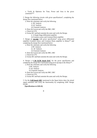 e. Verify & Optimize for Time, Power and Area to the given
   constraint***

2. Design the following circuits with given specifications*, completing the
design flow mentioned below:
   a. Draw the schematic and verify the following
            i) DC Analysis
            ii) AC Analysis
            iii) Transient Analysis
   b. Draw the Layout and verify the DRC, ERC
   c. Check for LVS
   d. Extract RC and back annotate the same and verify the Design.
            i) A Single Stage differential amplifier
            ii) Common source and Common Drain amplifier.
3. Design an op-amp with given specification* using given differential
amplifier Common source and Common Drain amplifier in library** and
completing the design flow mentioned below:
   a. Draw the schematic and verify the following
            i) DC Analysis
            ii). AC Analysis
            iii) Transient Analysis
   b. Draw the Layout and verify the DRC, ERC
   c. Check for LVS
   d. Extract RC and back annotate the same and verify the Design.

4. Design a 4 bit R-2R based DAC for the given specification and
completing the design flow mentioned using given op-amp in the library**.
   a. Draw the schematic and verify the following
         i) DC Analysis
         ii) AC Analysis
         iii) Transient Analysis
   b. Draw the Layout and verify the DRC, ERC
   c. Check for LVS
   d. Extract RC and back annotate the same and verify the Design.

5. For the SAR based ADC mentioned in the figure below draw the mixed
signal schematic and verify the functionality by completing ASIC Design
FLOW.
   [Specifications to GDS-II]

                             4
 