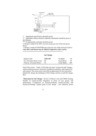 * Appropriate specification should be given.
** Applicable Library should be added & information should be given to
the Designer.
*** An appropriate constraint should be given
6 Design a simple 8-bit ADC converter using any one of the tools given
above.
7. Design a simple NAND/NOR gate using any one of the tools given above.
(Any other experiments may be added in supportive of the course)
--------------------------------------------------------------------------

                                  SoC Design

 Subject Code                     : 12EC129           IA Marks       : 50
 No. of Lecture Hours /week       : 04                Exam Hours     : 03
 Total no. of Lecture Hours       : 52                Exam Marks     : 100

Goal of the course – Today, VLSI chips are entire “system-on-chip” designs,
which include processors, memories, peripheral controllers, and connectivity
sub-systems. The course aims to provide an appreciation for the motivation
behind SoC design, the challenges of SoC design, and the overall SoC design
flow.

 Motivation for SoC Design - Review of Moore’s law and CMOS Scaling,
benefits of system-on-chip integration in terms of cost, power, and
performance. Comparison on System-on-Board, System-on-Chip, and
System-in-Package. Typical goals in SoC design – cost reduction, power


                              5
 