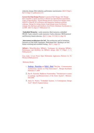 reduction, design effort reduction, performance maximization. (Ref.2 Chap.2,
Ref .6 Chap-3.5, publication-3,5)

System On Chip Design Process:A canonical SoC Design, SoC Design
flow waterfall vs spiral, top down vs Bottom up. Specification requirement,
Types of Specification , System Design process, System level design issues,
Soft IP Vs Hard IP, IP verification and integration, hardware-software
codesign, Design for timing closure, Logic design issues Verification
strategy, On chip buses and interfaces, Low Power, Hardware Accelerators in
an SOC. (Ref -4, chap-2,3 Publication-1,5)

 Embedded Memories –cache memories, flash memories, embedded
DRAM, Topics related to cache memories. Cache coherence. MESI protocol
and Directory-based coherence. (Ref -3, chap: 10.5, Ref -6, chap 10)

 Interconnect architectures for SoC. Bus architecture and its limitations.
Network on Chip (NOC) topologies. Mesh-based NoC. Routing in an NoC.
Packet switching and wormhole routing. (Ref -1, chap-12).

MPSoCs: What,Why,How MPSoCs. Techniques for designing MPSoCs,
Performance and flexibility for MPSoCs design, (Ref -5, Chap-1, 2, 5,
Publication-4)

Case study: A Low Power Open Multimedia Application Platform for 3G
Wireless (Publication-6)

Reference Books:

     1.   Sudeep Pasricha and Nikil Dutt,”On-Chip Communication
          Architectures: System on Chip Interconnect”, Morgan Kaufmann
          Publishers © 2008
     2. Rao R. Tummala, Madhavan Swaminathan, “Introduction to system
        on package sop-Miniaturization of the Entire System”, McGraw-
          Hill-2008.
     3. James K. Peckol, “Embedded Systems: A Contemporary Design
        Tool”, WILEY Student Edition.


                             6
 