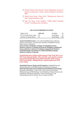 4. Michael Keating, Pierre Bricaud, “Reuse Methodology manual for
        System on chip designs”, Kluwer academic Publishers, 2nd edition-
        2008.
     5. Ahmed Amine Jeraya, Wayne Wolf, “Multiprocessor System On
        chip”, Morgan Kauffmann, 2005.
     6. Sung- Mo Kang, Yusuf Leblebici, “CMOS Digital Integrated
        Circuits”, Tata Mcgraw-hill, 3rd Edition.




                 ADVANCED EMBEDDED SYSTEMS

 Subject Code                     : 12EC118            IA Marks      : 50
 No. of Lecture Hours /week       : 04                 Exam Hours    : 03
 Total no. of Lecture Hours       : 52                 Exam Marks    : 100

Typical Embedded System : Core of the Embedded System, Memory,
Sensors and Actuators, Communication Interface, Embedded Firmware,
Other System Components.
Characteristics and Quality Attributes of Embedded Systems:
Hardware Software Co-Design and Program Modelling: Fundamental
Issues in Hardware Software Co-Design, Computational Models in
Embedded Design, Introduction to Unified Modelling Language,
Hardware Software Trade-offs.

Embedded Hardware Design and Development :EDA Tools, How to Use
EDA Tool, Schematic Design – Place wire, Bus , port, junction, creating
part numbers,Design Rules check, Bill of materials, Netlist creation ,
PCB Layout Design – Building blocks, Component placement, PCB
track routing.

Embedded Firmware Design and Development: Embedded Firmware
Design Approaches, Embedded Firmware Development Languages
Real-Time Operating System (RTOS) based Embedded System Design:
Operating System Basics, Types of OS, Tasks, Process and Threads,
Multiprocessing and Multitasking, Task Scheduling, Threads, Processes and
Scheduling: Putting them altogether, Task Communication, Task
Synchronization, Device Drivers, How to Choose an RTOS
                              7
 