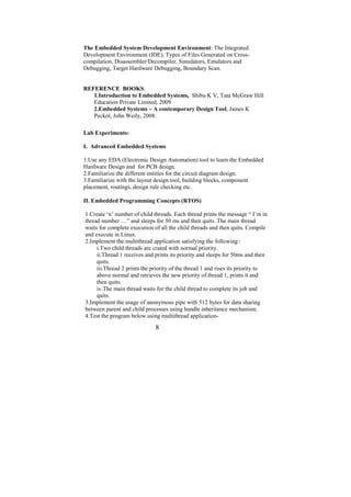 The Embedded System Development Environment: The Integrated
Development Environment (IDE), Types of Files Generated on Cross-
compilation, Disassembler/Decompiler, Simulators, Emulators and
Debugging, Target Hardware Debugging, Boundary Scan.


REFERENCE BOOKS:
   1.Introduction to Embedded Systems, Shibu K V, Tata McGraw Hill
   Education Private Limited, 2009
   2.Embedded Systems – A contemporary Design Tool, James K
   Peckol, John Weily, 2008.

Lab Experiments:

I. Advanced Embedded Systems

1.Use any EDA (Electronic Design Automation) tool to learn the Embedded
Hardware Design and for PCB design.
2.Familiarize the different entities for the circuit diagram design.
3.Familiarize with the layout design tool, building blocks, component
placement, routings, design rule checking etc.

II. Embedded Programming Concepts (RTOS)

1.Create ‘n’ number of child threads. Each thread prints the message “ I’m in
thread number …” and sleeps for 50 ms and then quits. The main thread
waits for complete execution of all the child threads and then quits. Compile
and execute in Linux.
2.Implement the multithread application satisfying the following :
     i.Two child threads are crated with normal priority.
     ii.Thread 1 receives and prints its priority and sleeps for 50ms and then
     quits.
     iii.Thread 2 prints the priority of the thread 1 and rises its priority to
     above normal and retrieves the new priority of thread 1, prints it and
     then quits.
     iv.The main thread waits for the child thread to complete its job and
     quits.
3.Implement the usage of anonymous pipe with 512 bytes for data sharing
between parent and child processes using handle inheritance mechanism.
4.Test the program below using multithread application-

                              8
 