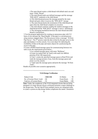 i.The main thread creates a child thread with default stack size and
          name ‘Child_Thread’.
          ii.The main thread sends user defined messages and the message
          ‘WM_QUIT’ randomly to the child thread.
          iii.The child thread processes the message posted by the main
          thread and quits when it receives the ‘WM_QUIT’ messge.
          iv.The main thread checks the termination of the child thread and
          quits when the child thread complete its execution.
          v.The main thread continues sending the random messages to the
          child thread till the ‘WM_QUIT’ message is sent to child thread.
          vi.The messaging mechanism between the main thread and child
          thread is synchronous.
5.Test the program application for creating an anonymous pipe with 512
bytes of size and pass the ‘Read Handle’ of the pipe to a second process
using memory mapped object. The first process writes a message ‘ Hi from
Pipe Server’. The 2nd process reads the data written by the pipe server to the
pipe and displays it on the console. Use event object for indicating the
availability of data on the pipe and mutex objects for synchronizing the
access in the pipe.
6.Create a POSIX based message queue for communicating between two
tasks as per the requirements given below:-
          i.Use a named message queue with name ‘MyQueue’.
          ii.Create two tasks(Task1 & Task2) with stack size 4000 &
          priorities 99 & 100 respectively.
          iii.Task 1 creates the specified message queue as Read Write and
          reads the message present, if any, from the message queue and
          prints it on the console.
          iv.Task2 open the message queue and posts the message ‘Hi from
          Task2’.
Handle all possible error scenarios appropriately.

---------------------------------------------------------------------------
                              VLSI Design Verification

  Subject Code                    : 12EC130               IA Marks        : 50
  No. of Lecture Hours /week : 04                         Exam Hours : 03
  Total no. of Lecture Hours      : 52                    Exam Marks : 100
Note: Today, the complexity of the VLSI integrated circuits that are being
designed is so large that pre-silicon verification presents a major challenge to
the design team. The fact that IP from multiple sources are integrated today
to create a system-on-chip design further complicates the matter. Simulation
                                    9
 
