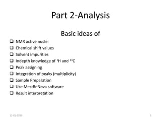 Part 2-Analysis
Basic ideas of
 NMR active nuclei
 Chemical shift values
 Solvent impurities
 Indepth knowledge of 1H and 13C
 Peak assigning
 Integration of peaks (multiplicity)
 Sample Preparation
 Use MestReNova software
 Result interpretation
12-01-2020 5
 