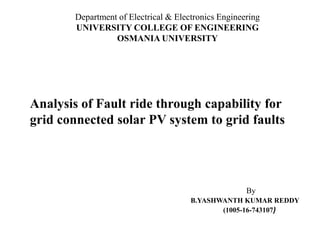Analysis of Fault ride through capability for
grid connected solar PV system to grid faults
By
B.YASHWANTH KUMAR REDDY
(1005-16-743107)
Department of Electrical & Electronics Engineering
UNIVERSITY COLLEGE OF ENGINEERING
OSMANIA UNIVERSITY
 