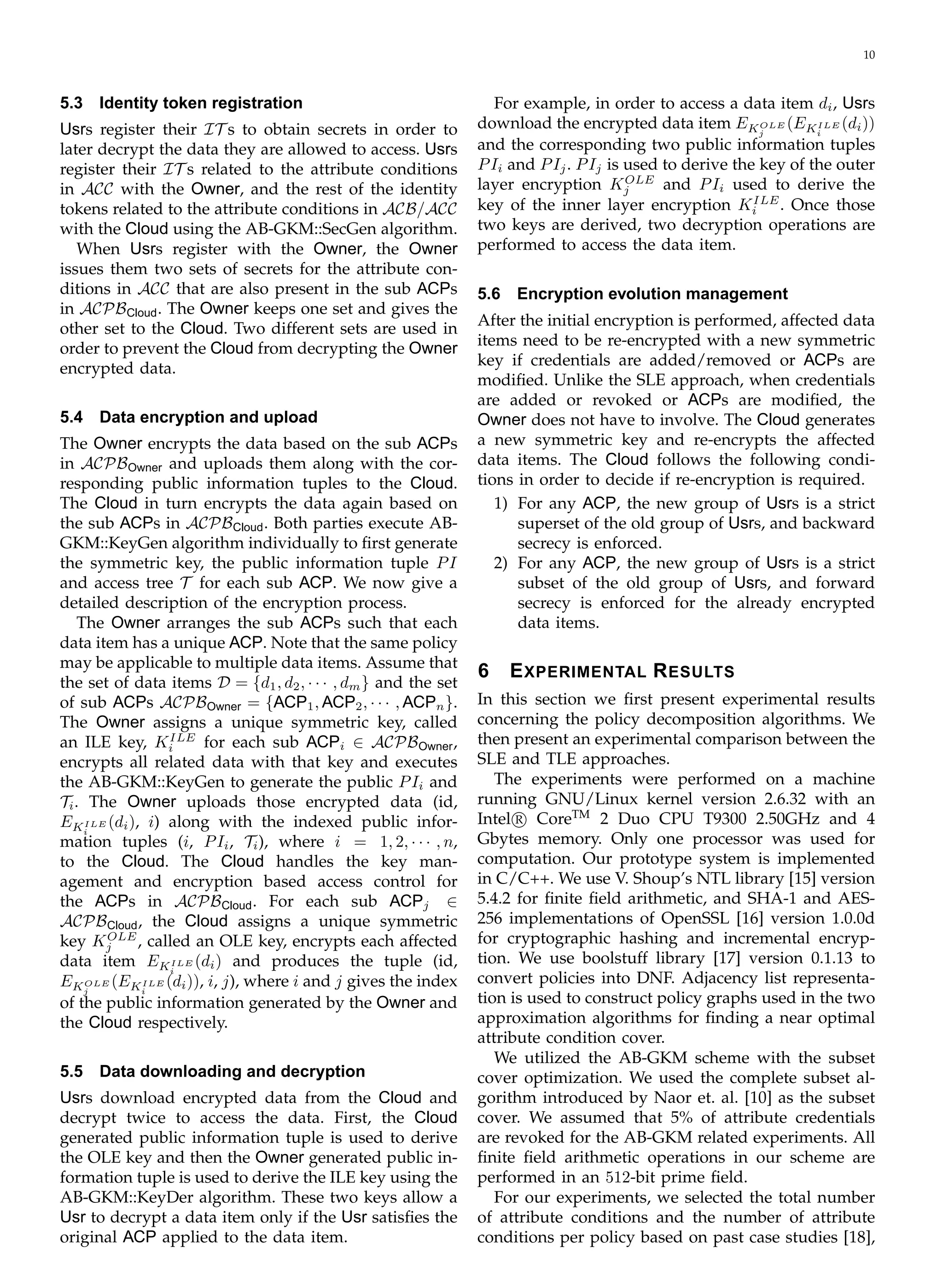 10
5.3 Identity token registration
Usrs register their IT s to obtain secrets in order to
later decrypt the data they are allowed to access. Usrs
register their IT s related to the attribute conditions
in ACC with the Owner, and the rest of the identity
tokens related to the attribute conditions in ACB/ACC
with the Cloud using the AB-GKM::SecGen algorithm.
When Usrs register with the Owner, the Owner
issues them two sets of secrets for the attribute con­
ditions in ACC that are also present in the sub ACPs
in ACPBCloud. The Owner keeps one set and gives the
other set to the Cloud. Two different sets are used in
order to prevent the Cloud from decrypting the Owner
encrypted data.
5.4 Data encryption and upload
The Owner encrypts the data based on the sub ACPs
in ACPBOwner and uploads them along with the cor­
responding public information tuples to the Cloud.
The Cloud in turn encrypts the data again based on
the sub ACPs in ACPBCloud. Both parties execute AB­
GKM::KeyGen algorithm individually to ﬁrst generate
the symmetric key, the public information tuple PI
and access tree T for each sub ACP. We now give a
detailed description of the encryption process.
The Owner arranges the sub ACPs such that each
data item has a unique ACP. Note that the same policy
may be applicable to multiple data items. Assume that
the set of data items D = {d1, d2, · · · , dm} and the set
of sub ACPs ACPBOwner = {ACP1, ACP2, · · · , ACPn}.
The Owner assigns a unique symmetric key, called
an ILE key, KILE
for each sub ACPi ∈ ACPBOwner,i
encrypts all related data with that key and executes
the AB-GKM::KeyGen to generate the public PIi and
Ti. The Owner uploads those encrypted data (id,
EKILE (di), i) along with the indexed public infor­i
mation tuples (i, PIi, Ti), where i = 1, 2, · · · , n,
to the Cloud. The Cloud handles the key man­
agement and encryption based access control for
the ACPs in ACPBCloud. For each sub ACPj ∈
ACPBCloud, the Cloud assigns a unique symmetric
key Kj
OLE
, called an OLE key, encrypts each affected
data item EKILE (di) and produces the tuple (id,i
EKOLE (EKILE (di)), i, j), where i and j gives the indexj i
of the public information generated by the Owner and
the Cloud respectively.
5.5 Data downloading and decryption
Usrs download encrypted data from the Cloud and
decrypt twice to access the data. First, the Cloud
generated public information tuple is used to derive
the OLE key and then the Owner generated public in­
formation tuple is used to derive the ILE key using the
AB-GKM::KeyDer algorithm. These two keys allow a
Usr to decrypt a data item only if the Usr satisﬁes the
original ACP applied to the data item.
For example, in order to access a data item di, Usrs
download the encrypted data item EKOLE (EKILE (di))j i
and the corresponding two public information tuples
PIi and PIj. PIj is used to derive the key of the outer
layer encryption KOLE
and PIi used to derive thej
key of the inner layer encryption KILE
. Once thosei
two keys are derived, two decryption operations are
performed to access the data item.
5.6 Encryption evolution management
After the initial encryption is performed, affected data
items need to be re-encrypted with a new symmetric
key if credentials are added/removed or ACPs are
modiﬁed. Unlike the SLE approach, when credentials
are added or revoked or ACPs are modiﬁed, the
Owner does not have to involve. The Cloud generates
a new symmetric key and re-encrypts the affected
data items. The Cloud follows the following condi­
tions in order to decide if re-encryption is required.
1) For any ACP, the new group of Usrs is a strict
superset of the old group of Usrs, and backward
secrecy is enforced.
2) For any ACP, the new group of Usrs is a strict
subset of the old group of Usrs, and forward
secrecy is enforced for the already encrypted
data items.
6 EXPERIMENTAL RESULTS
In this section we ﬁrst present experimental results
concerning the policy decomposition algorithms. We
then present an experimental comparison between the
SLE and TLE approaches.
The experiments were performed on a machine
running GNU/Linux kernel version 2.6.32 with an
Intel@R CoreTM
2 Duo CPU T9300 2.50GHz and 4
Gbytes memory. Only one processor was used for
computation. Our prototype system is implemented
in C/C++. We use V. Shoup’s NTL library [15] version
5.4.2 for ﬁnite ﬁeld arithmetic, and SHA-1 and AES­
256 implementations of OpenSSL [16] version 1.0.0d
for cryptographic hashing and incremental encryp­
tion. We use boolstuff library [17] version 0.1.13 to
convert policies into DNF. Adjacency list representa­
tion is used to construct policy graphs used in the two
approximation algorithms for ﬁnding a near optimal
attribute condition cover.
We utilized the AB-GKM scheme with the subset
cover optimization. We used the complete subset al­
gorithm introduced by Naor et. al. [10] as the subset
cover. We assumed that 5% of attribute credentials
are revoked for the AB-GKM related experiments. All
ﬁnite ﬁeld arithmetic operations in our scheme are
performed in an 512-bit prime ﬁeld.
For our experiments, we selected the total number
of attribute conditions and the number of attribute
conditions per policy based on past case studies [18],
 