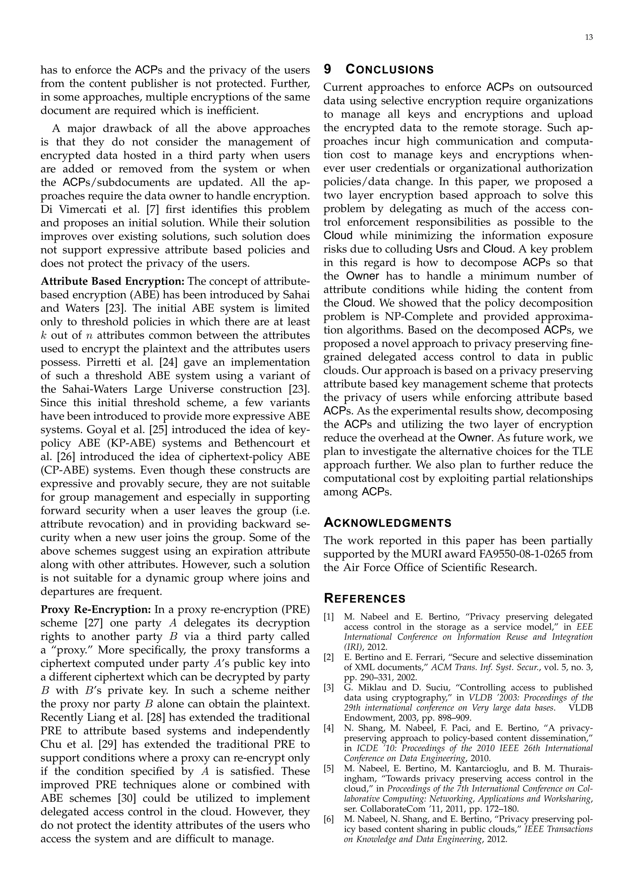 13
has to enforce the ACPs and the privacy of the users
from the content publisher is not protected. Further,
in some approaches, multiple encryptions of the same
document are required which is inefﬁcient.
A major drawback of all the above approaches
is that they do not consider the management of
encrypted data hosted in a third party when users
are added or removed from the system or when
the ACPs/subdocuments are updated. All the ap­
proaches require the data owner to handle encryption.
Di Vimercati et al. [7] ﬁrst identiﬁes this problem
and proposes an initial solution. While their solution
improves over existing solutions, such solution does
not support expressive attribute based policies and
does not protect the privacy of the users.
Attribute Based Encryption: The concept of attribute-
based encryption (ABE) has been introduced by Sahai
and Waters [23]. The initial ABE system is limited
only to threshold policies in which there are at least
k out of n attributes common between the attributes
used to encrypt the plaintext and the attributes users
possess. Pirretti et al. [24] gave an implementation
of such a threshold ABE system using a variant of
the Sahai-Waters Large Universe construction [23].
Since this initial threshold scheme, a few variants
have been introduced to provide more expressive ABE
systems. Goyal et al. [25] introduced the idea of key­
policy ABE (KP-ABE) systems and Bethencourt et
al. [26] introduced the idea of ciphertext-policy ABE
(CP-ABE) systems. Even though these constructs are
expressive and provably secure, they are not suitable
for group management and especially in supporting
forward security when a user leaves the group (i.e.
attribute revocation) and in providing backward se­
curity when a new user joins the group. Some of the
above schemes suggest using an expiration attribute
along with other attributes. However, such a solution
is not suitable for a dynamic group where joins and
departures are frequent.
Proxy Re-Encryption: In a proxy re-encryption (PRE)
scheme [27] one party A delegates its decryption
rights to another party B via a third party called
a “proxy.” More speciﬁcally, the proxy transforms a
ciphertext computed under party A’s public key into
a different ciphertext which can be decrypted by party
B with B’s private key. In such a scheme neither
the proxy nor party B alone can obtain the plaintext.
Recently Liang et al. [28] has extended the traditional
PRE to attribute based systems and independently
Chu et al. [29] has extended the traditional PRE to
support conditions where a proxy can re-encrypt only
if the condition speciﬁed by A is satisﬁed. These
improved PRE techniques alone or combined with
ABE schemes [30] could be utilized to implement
delegated access control in the cloud. However, they
do not protect the identity attributes of the users who
access the system and are difﬁcult to manage.
9	 CONCLUSIONS
Current approaches to enforce ACPs on outsourced
data using selective encryption require organizations
to manage all keys and encryptions and upload
the encrypted data to the remote storage. Such ap­
proaches incur high communication and computa­
tion cost to manage keys and encryptions when­
ever user credentials or organizational authorization
policies/data change. In this paper, we proposed a
two layer encryption based approach to solve this
problem by delegating as much of the access con­
trol enforcement responsibilities as possible to the
Cloud while minimizing the information exposure
risks due to colluding Usrs and Cloud. A key problem
in this regard is how to decompose ACPs so that
the Owner has to handle a minimum number of
attribute conditions while hiding the content from
the Cloud. We showed that the policy decomposition
problem is NP-Complete and provided approxima­
tion algorithms. Based on the decomposed ACPs, we
proposed a novel approach to privacy preserving ﬁne­
grained delegated access control to data in public
clouds. Our approach is based on a privacy preserving
attribute based key management scheme that protects
the privacy of users while enforcing attribute based
ACPs. As the experimental results show, decomposing
the ACPs and utilizing the two layer of encryption
reduce the overhead at the Owner. As future work, we
plan to investigate the alternative choices for the TLE
approach further. We also plan to further reduce the
computational cost by exploiting partial relationships
among ACPs.
ACKNOWLEDGMENTS
The work reported in this paper has been partially
supported by the MURI award FA9550-08-1-0265 from
the Air Force Ofﬁce of Scientiﬁc Research.
REFERENCES
[1]	 M. Nabeel and E. Bertino, “Privacy preserving delegated
access control in the storage as a service model,” in EEE
International Conference on Information Reuse and Integration
(IRI), 2012.
[2]	 E. Bertino and E. Ferrari, “Secure and selective dissemination
of XML documents,” ACM Trans. Inf. Syst. Secur., vol. 5, no. 3,
pp. 290–331, 2002.
[3]	 G. Miklau and D. Suciu, “Controlling access to published
data using cryptography,” in VLDB ’2003: Proceedings of the
29th international conference on Very large data bases. VLDB
Endowment, 2003, pp. 898–909.
[4]	 N. Shang, M. Nabeel, F. Paci, and E. Bertino, “A privacy-
preserving approach to policy-based content dissemination,”
in ICDE ’10: Proceedings of the 2010 IEEE 26th International
Conference on Data Engineering, 2010.
[5]	 M. Nabeel, E. Bertino, M. Kantarcioglu, and B. M. Thurais­
ingham, “Towards privacy preserving access control in the
cloud,” in Proceedings of the 7th International Conference on Col­
laborative Computing: Networking, Applications and Worksharing,
ser. CollaborateCom ’11, 2011, pp. 172–180.
[6]	 M. Nabeel, N. Shang, and E. Bertino, “Privacy preserving pol­
icy based content sharing in public clouds,” IEEE Transactions
on Knowledge and Data Engineering, 2012.
 