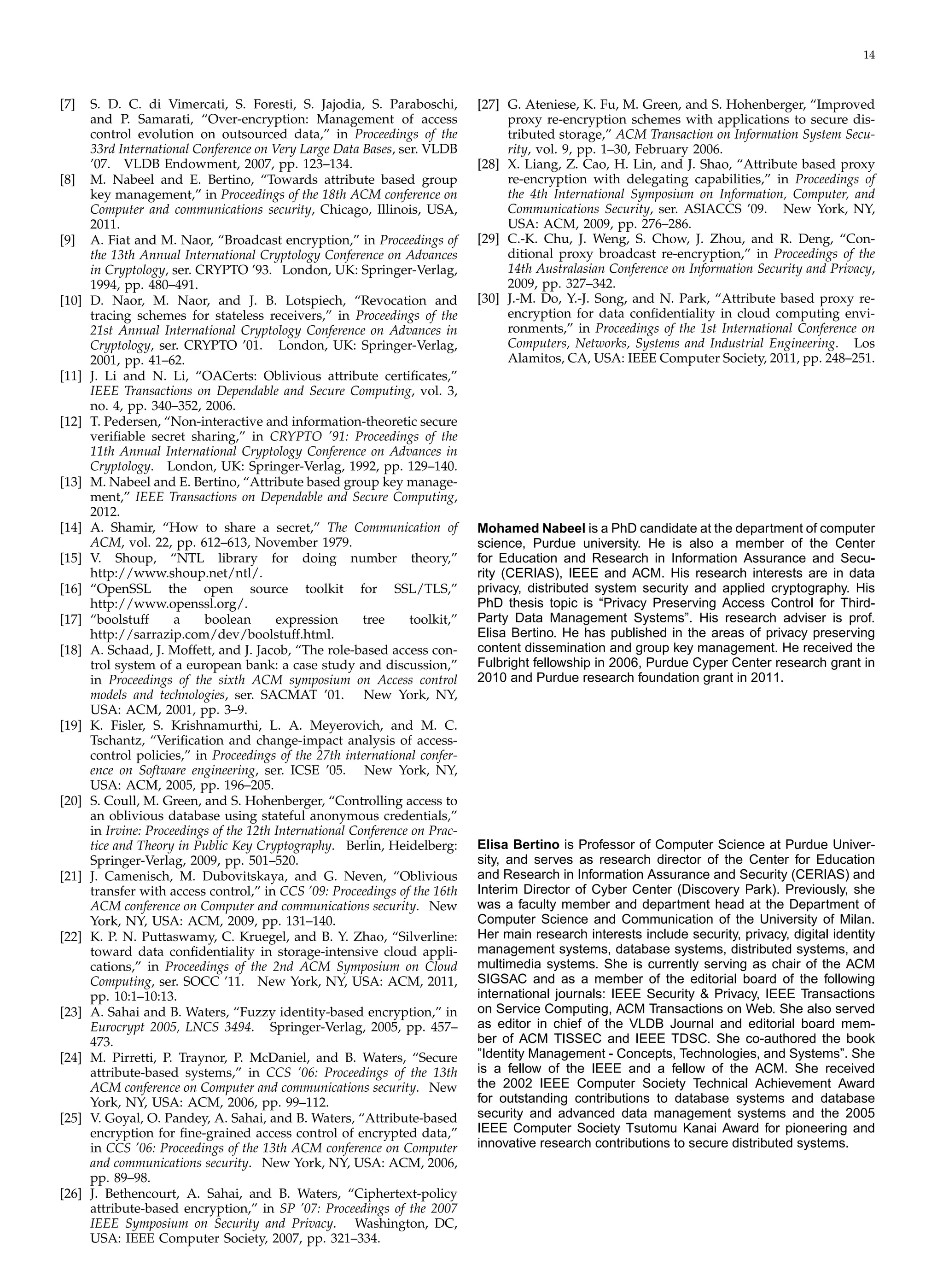 14
[7]	 S. D. C. di Vimercati, S. Foresti, S. Jajodia, S. Paraboschi,
and P. Samarati, “Over-encryption: Management of access
control evolution on outsourced data,” in Proceedings of the
33rd International Conference on Very Large Data Bases, ser. VLDB
’07. VLDB Endowment, 2007, pp. 123–134.
[8]	 M. Nabeel and E. Bertino, “Towards attribute based group
key management,” in Proceedings of the 18th ACM conference on
Computer and communications security, Chicago, Illinois, USA,
2011.
[9]	 A. Fiat and M. Naor, “Broadcast encryption,” in Proceedings of
the 13th Annual International Cryptology Conference on Advances
in Cryptology, ser. CRYPTO ’93. London, UK: Springer-Verlag,
1994, pp. 480–491.
[10] D. Naor, M. Naor, and J. B. Lotspiech, “Revocation and
tracing schemes for stateless receivers,” in Proceedings of the
21st Annual International Cryptology Conference on Advances in
Cryptology, ser. CRYPTO ’01. London, UK: Springer-Verlag,
2001, pp. 41–62.
[11] J. Li and N. Li, “OACerts: Oblivious attribute certiﬁcates,”
IEEE Transactions on Dependable and Secure Computing, vol. 3,
no. 4, pp. 340–352, 2006.
[12] T. Pedersen, “Non-interactive and information-theoretic secure
veriﬁable secret sharing,” in CRYPTO ’91: Proceedings of the
11th Annual International Cryptology Conference on Advances in
Cryptology. London, UK: Springer-Verlag, 1992, pp. 129–140.
[13] M. Nabeel and E. Bertino, “Attribute based group key manage­
ment,” IEEE Transactions on Dependable and Secure Computing,
2012.
[14] A. Shamir, “How to share a secret,” The Communication of
ACM, vol. 22, pp. 612–613, November 1979.
[15] V.	 Shoup, “NTL library for doing number theory,”
http://www.shoup.net/ntl/.
[16] “OpenSSL the open source toolkit for SSL/TLS,”
http://www.openssl.org/.
[17] “boolstuff a boolean expression tree toolkit,”
http://sarrazip.com/dev/boolstuff.html.
[18] A. Schaad, J. Moffett, and J. Jacob, “The role-based access con­
trol system of a european bank: a case study and discussion,”
in Proceedings of the sixth ACM symposium on Access control
models and technologies, ser. SACMAT ’01. New York, NY,
USA: ACM, 2001, pp. 3–9.
[19] K. Fisler, S. Krishnamurthi, L. A. Meyerovich, and M. C.
Tschantz, “Veriﬁcation and change-impact analysis of access-
control policies,” in Proceedings of the 27th international confer­
ence on Software engineering, ser. ICSE ’05. New York, NY,
USA: ACM, 2005, pp. 196–205.
[20] S. Coull, M. Green, and S. Hohenberger, “Controlling access to
an oblivious database using stateful anonymous credentials,”
in Irvine: Proceedings of the 12th International Conference on Prac­
tice and Theory in Public Key Cryptography. Berlin, Heidelberg:
Springer-Verlag, 2009, pp. 501–520.
[21] J. Camenisch, M. Dubovitskaya, and G. Neven, “Oblivious
transfer with access control,” in CCS ’09: Proceedings of the 16th
ACM conference on Computer and communications security. New
York, NY, USA: ACM, 2009, pp. 131–140.
[22] K. P. N. Puttaswamy, C. Kruegel, and B. Y. Zhao, “Silverline:
toward data conﬁdentiality in storage-intensive cloud appli­
cations,” in Proceedings of the 2nd ACM Symposium on Cloud
Computing, ser. SOCC ’11. New York, NY, USA: ACM, 2011,
pp. 10:1–10:13.
[23] A. Sahai and B. Waters, “Fuzzy identity-based encryption,” in
Eurocrypt 2005, LNCS 3494. Springer-Verlag, 2005, pp. 457–
473.
[24] M. Pirretti, P. Traynor, P. McDaniel, and B. Waters, “Secure
attribute-based systems,” in CCS ’06: Proceedings of the 13th
ACM conference on Computer and communications security. New
York, NY, USA: ACM, 2006, pp. 99–112.
[25] V. Goyal, O. Pandey, A. Sahai, and B. Waters, “Attribute-based
encryption for ﬁne-grained access control of encrypted data,”
in CCS ’06: Proceedings of the 13th ACM conference on Computer
and communications security. New York, NY, USA: ACM, 2006,
pp. 89–98.
[26] J. Bethencourt, A. Sahai, and B. Waters, “Ciphertext-policy
attribute-based encryption,” in SP ’07: Proceedings of the 2007
IEEE Symposium on Security and Privacy. Washington, DC,
USA: IEEE Computer Society, 2007, pp. 321–334.
[27] G. Ateniese, K. Fu, M. Green, and S. Hohenberger, “Improved
proxy re-encryption schemes with applications to secure dis­
tributed storage,” ACM Transaction on Information System Secu­
rity, vol. 9, pp. 1–30, February 2006.
[28] X. Liang, Z. Cao, H. Lin, and J. Shao, “Attribute based proxy
re-encryption with delegating capabilities,” in Proceedings of
the 4th International Symposium on Information, Computer, and
Communications Security, ser. ASIACCS ’09. New York, NY,
USA: ACM, 2009, pp. 276–286.
[29] C.-K. Chu, J. Weng, S. Chow, J. Zhou, and R. Deng, “Con­
ditional proxy broadcast re-encryption,” in Proceedings of the
14th Australasian Conference on Information Security and Privacy,
2009, pp. 327–342.
[30] J.-M. Do, Y.-J. Song, and N. Park, “Attribute based proxy re-
encryption for data conﬁdentiality in cloud computing envi­
ronments,” in Proceedings of the 1st International Conference on
Computers, Networks, Systems and Industrial Engineering. Los
Alamitos, CA, USA: IEEE Computer Society, 2011, pp. 248–251.
Mohamed Nabeel is a PhD candidate at the department of computer
science, Purdue university. He is also a member of the Center
for Education and Research in Information Assurance and Secu­
rity (CERIAS), IEEE and ACM. His research interests are in data
privacy, distributed system security and applied cryptography. His
PhD thesis topic is “Privacy Preserving Access Control for Third-
Party Data Management Systems”. His research adviser is prof.
Elisa Bertino. He has published in the areas of privacy preserving
content dissemination and group key management. He received the
Fulbright fellowship in 2006, Purdue Cyper Center research grant in
2010 and Purdue research foundation grant in 2011.
Elisa Bertino is Professor of Computer Science at Purdue Univer­
sity, and serves as research director of the Center for Education
and Research in Information Assurance and Security (CERIAS) and
Interim Director of Cyber Center (Discovery Park). Previously, she
was a faculty member and department head at the Department of
Computer Science and Communication of the University of Milan.
Her main research interests include security, privacy, digital identity
management systems, database systems, distributed systems, and
multimedia systems. She is currently serving as chair of the ACM
SIGSAC and as a member of the editorial board of the following
international journals: IEEE Security & Privacy, IEEE Transactions
on Service Computing, ACM Transactions on Web. She also served
as editor in chief of the VLDB Journal and editorial board mem­
ber of ACM TISSEC and IEEE TDSC. She co-authored the book
”Identity Management - Concepts, Technologies, and Systems”. She
is a fellow of the IEEE and a fellow of the ACM. She received
the 2002 IEEE Computer Society Technical Achievement Award
for outstanding contributions to database systems and database
security and advanced data management systems and the 2005
IEEE Computer Society Tsutomu Kanai Award for pioneering and
innovative research contributions to secure distributed systems.
 