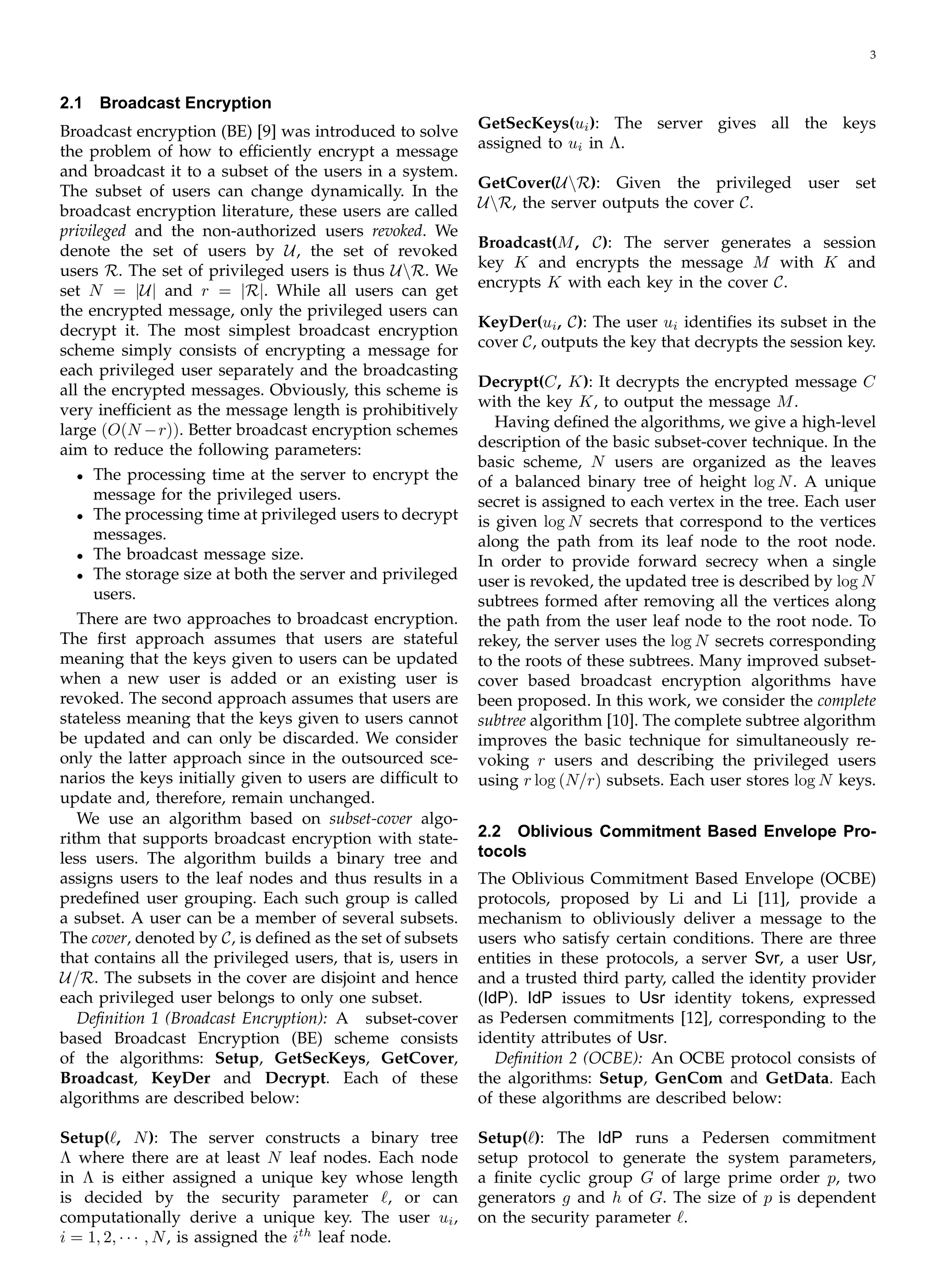 3
2.1 Broadcast Encryption
Broadcast encryption (BE) [9] was introduced to solve
the problem of how to efﬁciently encrypt a message
and broadcast it to a subset of the users in a system.
The subset of users can change dynamically. In the
broadcast encryption literature, these users are called
privileged and the non-authorized users revoked. We
denote the set of users by U, the set of revoked
users R. The set of privileged users is thus UR. We
set N = |U| and r = |R|. While all users can get
the encrypted message, only the privileged users can
decrypt it. The most simplest broadcast encryption
scheme simply consists of encrypting a message for
each privileged user separately and the broadcasting
all the encrypted messages. Obviously, this scheme is
very inefﬁcient as the message length is prohibitively
large (O(N −r)). Better broadcast encryption schemes
aim to reduce the following parameters:
•	 The processing time at the server to encrypt the
message for the privileged users.
•	 The processing time at privileged users to decrypt
messages.
•	 The broadcast message size.
•	 The storage size at both the server and privileged
users.
There are two approaches to broadcast encryption.
The ﬁrst approach assumes that users are stateful
meaning that the keys given to users can be updated
when a new user is added or an existing user is
revoked. The second approach assumes that users are
stateless meaning that the keys given to users cannot
be updated and can only be discarded. We consider
only the latter approach since in the outsourced sce­
narios the keys initially given to users are difﬁcult to
update and, therefore, remain unchanged.
We use an algorithm based on subset-cover algo­
rithm that supports broadcast encryption with state­
less users. The algorithm builds a binary tree and
assigns users to the leaf nodes and thus results in a
predeﬁned user grouping. Each such group is called
a subset. A user can be a member of several subsets.
The cover, denoted by C, is deﬁned as the set of subsets
that contains all the privileged users, that is, users in
U/R. The subsets in the cover are disjoint and hence
each privileged user belongs to only one subset.
Deﬁnition 1 (Broadcast Encryption): A subset-cover
based Broadcast Encryption (BE) scheme consists
of the algorithms: Setup, GetSecKeys, GetCover,
Broadcast, KeyDer and Decrypt. Each of these
algorithms are described below:
Setup(ℓ, N): The server constructs a binary tree
Λ where there are at least N leaf nodes. Each node
in Λ is either assigned a unique key whose length
is decided by the security parameter ℓ, or can
computationally derive a unique key. The user ui,
i = 1, 2, · · · , N, is assigned the ith
leaf node.
GetSecKeys(ui): The server gives all the keys
assigned to ui in Λ.
GetCover(UR): Given the privileged user set
UR, the server outputs the cover C.
Broadcast(M, C): The server generates a session
key K and encrypts the message M with K and
encrypts K with each key in the cover C.
KeyDer(ui, C): The user ui identiﬁes its subset in the
cover C, outputs the key that decrypts the session key.
Decrypt(C, K): It decrypts the encrypted message C
with the key K, to output the message M.
Having deﬁned the algorithms, we give a high-level
description of the basic subset-cover technique. In the
basic scheme, N users are organized as the leaves
of a balanced binary tree of height log N. A unique
secret is assigned to each vertex in the tree. Each user
is given log N secrets that correspond to the vertices
along the path from its leaf node to the root node.
In order to provide forward secrecy when a single
user is revoked, the updated tree is described by log N
subtrees formed after removing all the vertices along
the path from the user leaf node to the root node. To
rekey, the server uses the log N secrets corresponding
to the roots of these subtrees. Many improved subset-
cover based broadcast encryption algorithms have
been proposed. In this work, we consider the complete
subtree algorithm [10]. The complete subtree algorithm
improves the basic technique for simultaneously re­
voking r users and describing the privileged users
using r log (N/r) subsets. Each user stores log N keys.
2.2 Oblivious Commitment Based Envelope Pro­
tocols
The Oblivious Commitment Based Envelope (OCBE)
protocols, proposed by Li and Li [11], provide a
mechanism to obliviously deliver a message to the
users who satisfy certain conditions. There are three
entities in these protocols, a server Svr, a user Usr,
and a trusted third party, called the identity provider
(IdP). IdP issues to Usr identity tokens, expressed
as Pedersen commitments [12], corresponding to the
identity attributes of Usr.
Deﬁnition 2 (OCBE): An OCBE protocol consists of
the algorithms: Setup, GenCom and GetData. Each
of these algorithms are described below:
Setup(ℓ): The IdP runs a Pedersen commitment
setup protocol to generate the system parameters,
a ﬁnite cyclic group G of large prime order p, two
generators g and h of G. The size of p is dependent
on the security parameter ℓ.
 