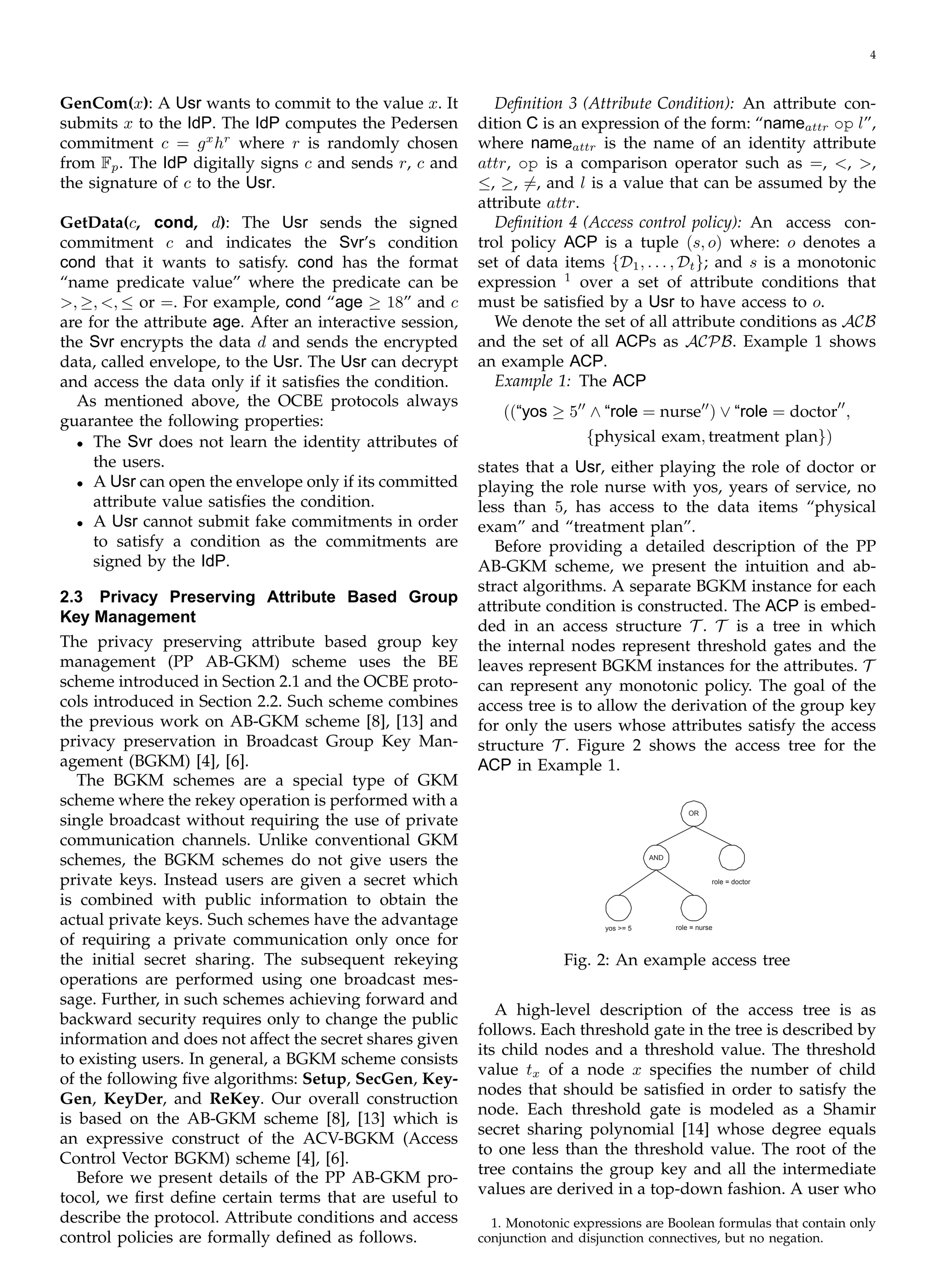 4
GenCom(x): A Usr wants to commit to the value x. It
submits x to the IdP. The IdP computes the Pedersen
x
hr
commitment c = g where r is randomly chosen
from Fp. The IdP digitally signs c and sends r, c and
the signature of c to the Usr.
GetData(c, cond, d): The Usr sends the signed
commitment c and indicates the Svr’s condition
cond that it wants to satisfy. cond has the format
“name predicate value” where the predicate can be
>, ≥, <, ≤ or =. For example, cond “age ≥ 18” and c
are for the attribute age. After an interactive session,
the Svr encrypts the data d and sends the encrypted
data, called envelope, to the Usr. The Usr can decrypt
and access the data only if it satisﬁes the condition.
As mentioned above, the OCBE protocols always
guarantee the following properties:
•	 The Svr does not learn the identity attributes of
the users.
•	 A Usr can open the envelope only if its committed
attribute value satisﬁes the condition.
•	 A Usr cannot submit fake commitments in order
to satisfy a condition as the commitments are
signed by the IdP.
2.3 Privacy Preserving Attribute Based Group
Key Management
The privacy preserving attribute based group key
management (PP AB-GKM) scheme uses the BE
scheme introduced in Section 2.1 and the OCBE proto­
cols introduced in Section 2.2. Such scheme combines
the previous work on AB-GKM scheme [8], [13] and
privacy preservation in Broadcast Group Key Man­
agement (BGKM) [4], [6].
The BGKM schemes are a special type of GKM
scheme where the rekey operation is performed with a
single broadcast without requiring the use of private
communication channels. Unlike conventional GKM
schemes, the BGKM schemes do not give users the
private keys. Instead users are given a secret which
is combined with public information to obtain the
actual private keys. Such schemes have the advantage
of requiring a private communication only once for
the initial secret sharing. The subsequent rekeying
operations are performed using one broadcast mes­
sage. Further, in such schemes achieving forward and
backward security requires only to change the public
information and does not affect the secret shares given
to existing users. In general, a BGKM scheme consists
of the following ﬁve algorithms: Setup, SecGen, Key-
Gen, KeyDer, and ReKey. Our overall construction
is based on the AB-GKM scheme [8], [13] which is
an expressive construct of the ACV-BGKM (Access
Control Vector BGKM) scheme [4], [6].
Before we present details of the PP AB-GKM pro­
tocol, we ﬁrst deﬁne certain terms that are useful to
describe the protocol. Attribute conditions and access
control policies are formally deﬁned as follows.
Deﬁnition 3 (Attribute Condition): An attribute con­
dition C is an expression of the form: “nameattr op l”,
where nameattr is the name of an identity attribute
attr, op is a comparison operator such as =, <, >,
≤, ≥, �=, and l is a value that can be assumed by the
attribute attr.
Deﬁnition 4 (Access control policy): An access con­
trol policy ACP is a tuple (s, o) where: o denotes a
set of data items {D1, . . . , Dt}; and s is a monotonic
expression 1
over a set of attribute conditions that
must be satisﬁed by a Usr to have access to o.
We denote the set of all attribute conditions as ACB
and the set of all ACPs as ACPB. Example 1 shows
an example ACP.
Example 1: The ACP
((“yos ≥ 5′′
∧ “role = nurse′′
) ∨ “role = doctor′′
,
{physical exam, treatment plan})
states that a Usr, either playing the role of doctor or
playing the role nurse with yos, years of service, no
less than 5, has access to the data items “physical
exam” and “treatment plan”.
Before providing a detailed description of the PP
AB-GKM scheme, we present the intuition and ab­
stract algorithms. A separate BGKM instance for each
attribute condition is constructed. The ACP is embed­
ded in an access structure T . T is a tree in which
the internal nodes represent threshold gates and the
leaves represent BGKM instances for the attributes. T
can represent any monotonic policy. The goal of the
access tree is to allow the derivation of the group key
for only the users whose attributes satisfy the access
structure T . Figure 2 shows the access tree for the
ACP in Example 1.
role = doctor
OR
AND
yos >= 5 role = nurse
Fig. 2: An example access tree
A high-level description of the access tree is as
follows. Each threshold gate in the tree is described by
its child nodes and a threshold value. The threshold
value tx of a node x speciﬁes the number of child
nodes that should be satisﬁed in order to satisfy the
node. Each threshold gate is modeled as a Shamir
secret sharing polynomial [14] whose degree equals
to one less than the threshold value. The root of the
tree contains the group key and all the intermediate
values are derived in a top-down fashion. A user who
1. Monotonic expressions are Boolean formulas that contain only
conjunction and disjunction connectives, but no negation.
 