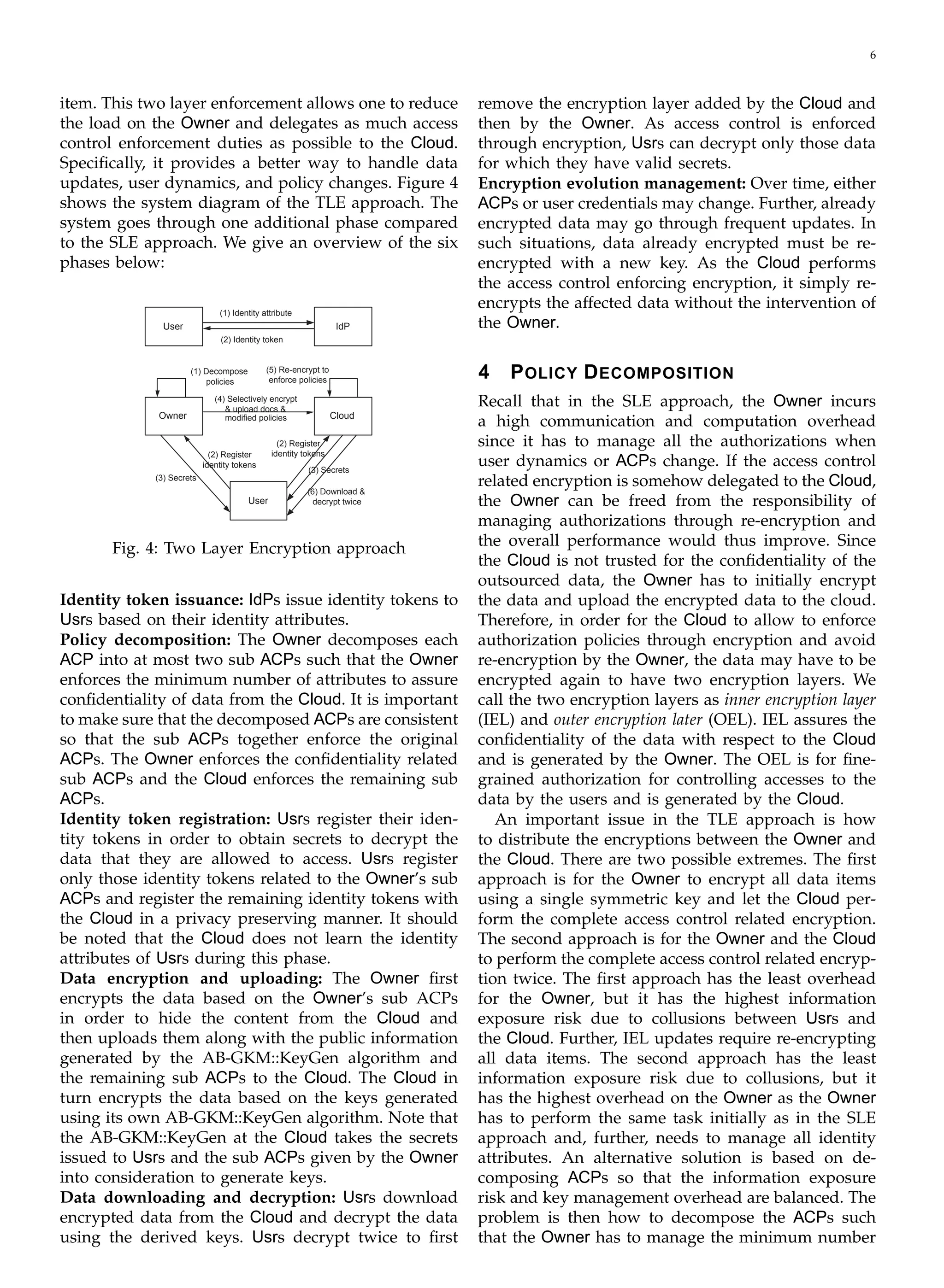 6
item. This two layer enforcement allows one to reduce
the load on the Owner and delegates as much access
control enforcement duties as possible to the Cloud.
Speciﬁcally, it provides a better way to handle data
updates, user dynamics, and policy changes. Figure 4
shows the system diagram of the TLE approach. The
system goes through one additional phase compared
to the SLE approach. We give an overview of the six
phases below:
User IdP
(1) Identity attribute
(2) Identity token
(5) Re-encrypt to(1) Decompose
enforce policiespolicies
(4) Selectively encrypt 

& upload docs &

Owner Cloudmodified policies
(2) Register
(2) Register identity tokens
identity tokens
(3) Secrets
(6) Download &
decrypt twiceUser
(3) Secrets
Fig. 4: Two Layer Encryption approach
Identity token issuance: IdPs issue identity tokens to
Usrs based on their identity attributes.
Policy decomposition: The Owner decomposes each
ACP into at most two sub ACPs such that the Owner
enforces the minimum number of attributes to assure
conﬁdentiality of data from the Cloud. It is important
to make sure that the decomposed ACPs are consistent
so that the sub ACPs together enforce the original
ACPs. The Owner enforces the conﬁdentiality related
sub ACPs and the Cloud enforces the remaining sub
ACPs.
Identity token registration: Usrs register their iden­
tity tokens in order to obtain secrets to decrypt the
data that they are allowed to access. Usrs register
only those identity tokens related to the Owner’s sub
ACPs and register the remaining identity tokens with
the Cloud in a privacy preserving manner. It should
be noted that the Cloud does not learn the identity
attributes of Usrs during this phase.
Data encryption and uploading: The Owner ﬁrst
encrypts the data based on the Owner’s sub ACPs
in order to hide the content from the Cloud and
then uploads them along with the public information
generated by the AB-GKM::KeyGen algorithm and
the remaining sub ACPs to the Cloud. The Cloud in
turn encrypts the data based on the keys generated
using its own AB-GKM::KeyGen algorithm. Note that
the AB-GKM::KeyGen at the Cloud takes the secrets
issued to Usrs and the sub ACPs given by the Owner
into consideration to generate keys.
Data downloading and decryption: Usrs download
encrypted data from the Cloud and decrypt the data
using the derived keys. Usrs decrypt twice to ﬁrst
remove the encryption layer added by the Cloud and
then by the Owner. As access control is enforced
through encryption, Usrs can decrypt only those data
for which they have valid secrets.
Encryption evolution management: Over time, either
ACPs or user credentials may change. Further, already
encrypted data may go through frequent updates. In
such situations, data already encrypted must be re-
encrypted with a new key. As the Cloud performs
the access control enforcing encryption, it simply re-
encrypts the affected data without the intervention of
the Owner.
4 POLICY DECOMPOSITION
Recall that in the SLE approach, the Owner incurs
a high communication and computation overhead
since it has to manage all the authorizations when
user dynamics or ACPs change. If the access control
related encryption is somehow delegated to the Cloud,
the Owner can be freed from the responsibility of
managing authorizations through re-encryption and
the overall performance would thus improve. Since
the Cloud is not trusted for the conﬁdentiality of the
outsourced data, the Owner has to initially encrypt
the data and upload the encrypted data to the cloud.
Therefore, in order for the Cloud to allow to enforce
authorization policies through encryption and avoid
re-encryption by the Owner, the data may have to be
encrypted again to have two encryption layers. We
call the two encryption layers as inner encryption layer
(IEL) and outer encryption later (OEL). IEL assures the
conﬁdentiality of the data with respect to the Cloud
and is generated by the Owner. The OEL is for ﬁne-
grained authorization for controlling accesses to the
data by the users and is generated by the Cloud.
An important issue in the TLE approach is how
to distribute the encryptions between the Owner and
the Cloud. There are two possible extremes. The ﬁrst
approach is for the Owner to encrypt all data items
using a single symmetric key and let the Cloud per­
form the complete access control related encryption.
The second approach is for the Owner and the Cloud
to perform the complete access control related encryp­
tion twice. The ﬁrst approach has the least overhead
for the Owner, but it has the highest information
exposure risk due to collusions between Usrs and
the Cloud. Further, IEL updates require re-encrypting
all data items. The second approach has the least
information exposure risk due to collusions, but it
has the highest overhead on the Owner as the Owner
has to perform the same task initially as in the SLE
approach and, further, needs to manage all identity
attributes. An alternative solution is based on de­
composing ACPs so that the information exposure
risk and key management overhead are balanced. The
problem is then how to decompose the ACPs such
that the Owner has to manage the minimum number
 
