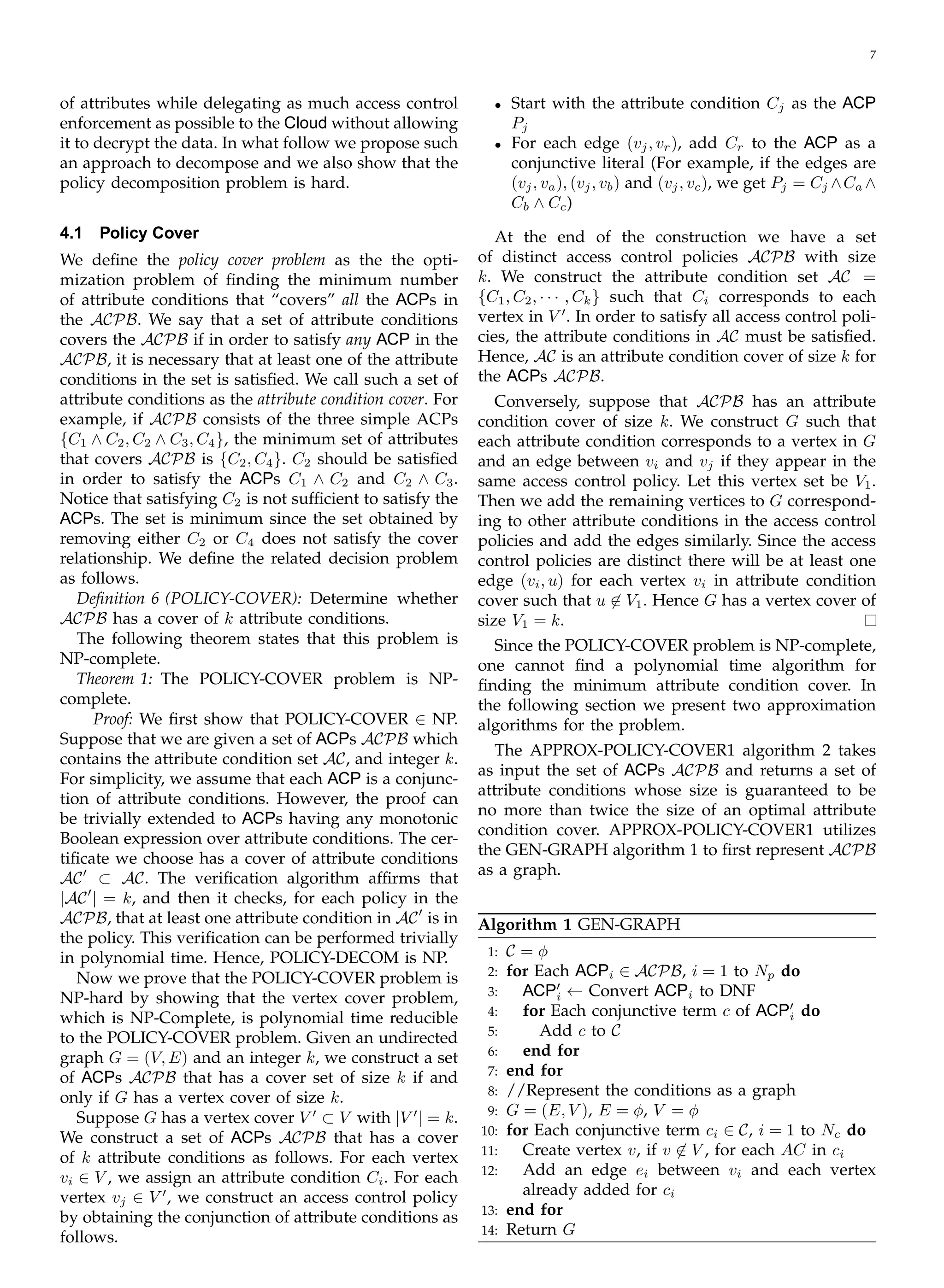 7
of attributes while delegating as much access control
enforcement as possible to the Cloud without allowing
it to decrypt the data. In what follow we propose such
an approach to decompose and we also show that the
policy decomposition problem is hard.
4.1	 Policy Cover
We deﬁne the policy cover problem as the the opti­
mization problem of ﬁnding the minimum number
of attribute conditions that “covers” all the ACPs in
the ACPB. We say that a set of attribute conditions
covers the ACPB if in order to satisfy any ACP in the
ACPB, it is necessary that at least one of the attribute
conditions in the set is satisﬁed. We call such a set of
attribute conditions as the attribute condition cover. For
example, if ACPB consists of the three simple ACPs
{C1 ∧ C2, C2 ∧ C3, C4}, the minimum set of attributes
that covers ACPB is {C2, C4}. C2 should be satisﬁed
in order to satisfy the ACPs C1 ∧ C2 and C2 ∧ C3.
Notice that satisfying C2 is not sufﬁcient to satisfy the
ACPs. The set is minimum since the set obtained by
removing either C2 or C4 does not satisfy the cover
relationship. We deﬁne the related decision problem
as follows.
Deﬁnition 6 (POLICY-COVER): Determine whether
ACPB has a cover of k attribute conditions.
The following theorem states that this problem is
NP-complete.
Theorem 1: The POLICY-COVER problem is NP-
complete.
Proof: We ﬁrst show that POLICY-COVER ∈ NP.
Suppose that we are given a set of ACPs ACPB which
contains the attribute condition set AC, and integer k.
For simplicity, we assume that each ACP is a conjunc­
tion of attribute conditions. However, the proof can
be trivially extended to ACPs having any monotonic
Boolean expression over attribute conditions. The cer­
tiﬁcate we choose has a cover of attribute conditions
′
AC	 ⊂ AC. The veriﬁcation algorithm afﬁrms that
′
|AC | = k, and then it checks, for each policy in the
′
ACPB, that at least one attribute condition in AC is in
the policy. This veriﬁcation can be performed trivially
in polynomial time. Hence, POLICY-DECOM is NP.
Now we prove that the POLICY-COVER problem is
NP-hard by showing that the vertex cover problem,
which is NP-Complete, is polynomial time reducible
to the POLICY-COVER problem. Given an undirected
graph G = (V, E) and an integer k, we construct a set
of ACPs ACPB that has a cover set of size k if and
only if G has a vertex cover of size k.
′
Suppose G has a vertex cover V ⊂ V with |V ′
| = k.
We construct a set of ACPs ACPB that has a cover
of k attribute conditions as follows. For each vertex
vi ∈ V , we assign an attribute condition Ci. For each
vertex vj ∈ V ′
, we construct an access control policy
by obtaining the conjunction of attribute conditions as
follows.
•	 Start with the attribute condition Cj as the ACP
Pj
•	 For each edge (vj, vr), add Cr to the ACP as a
conjunctive literal (For example, if the edges are
(vj, va), (vj, vb) and (vj, vc), we get Pj = Cj ∧Ca ∧
Cb ∧ Cc)
At the end of the construction we have a set
of distinct access control policies ACPB with size
k. We construct the attribute condition set AC =
{C1, C2, · · · , Ck} such that Ci corresponds to each
vertex in V ′
. In order to satisfy all access control poli­
cies, the attribute conditions in AC must be satisﬁed.
Hence, AC is an attribute condition cover of size k for
the ACPs ACPB.
Conversely, suppose that ACPB has an attribute
condition cover of size k. We construct G such that
each attribute condition corresponds to a vertex in G
and an edge between vi and vj if they appear in the
same access control policy. Let this vertex set be V1.
Then we add the remaining vertices to G correspond­
ing to other attribute conditions in the access control
policies and add the edges similarly. Since the access
control policies are distinct there will be at least one
edge (vi, u) for each vertex vi in attribute condition
cover such that u �∈ V1. Hence G has a vertex cover of
size V1 = k.
Since the POLICY-COVER problem is NP-complete,
one cannot ﬁnd a polynomial time algorithm for
ﬁnding the minimum attribute condition cover. In
the following section we present two approximation
algorithms for the problem.
The APPROX-POLICY-COVER1 algorithm 2 takes
as input the set of ACPs ACPB and returns a set of
attribute conditions whose size is guaranteed to be
no more than twice the size of an optimal attribute
condition cover. APPROX-POLICY-COVER1 utilizes
the GEN-GRAPH algorithm 1 to ﬁrst represent ACPB
as a graph.
Algorithm 1 GEN-GRAPH
1:	 C = φ
2:	 for Each ACPi ∈ ACPB, i = 1 to Np do
3: ACP′
← Convert ACPi to DNFi
4: for Each conjunctive term c of ACP′
doi
5: Add c to C
6: end for
7:	 end for
8:	 //Represent the conditions as a graph
9:	 G = (E, V ), E = φ, V = φ
10: for Each conjunctive term ci ∈ C, i = 1 to Nc do
11:	 Create vertex v, if v �∈ V , for each AC in ci
12:	 Add an edge ei between vi and each vertex
already added for ci
13: end for
14: Return G
 