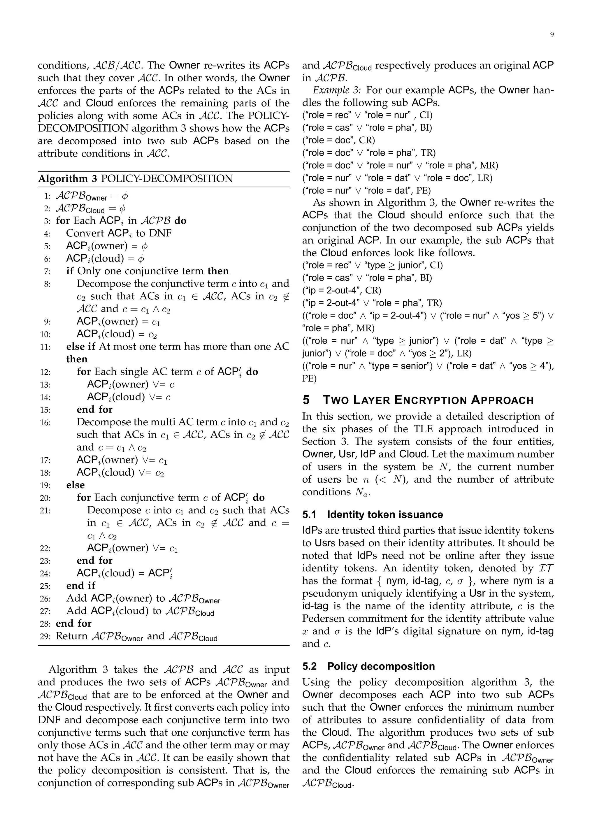 9
conditions, ACB/ACC. The Owner re-writes its ACPs
such that they cover ACC. In other words, the Owner
enforces the parts of the ACPs related to the ACs in
ACC and Cloud enforces the remaining parts of the
policies along with some ACs in ACC. The POLICY­
DECOMPOSITION algorithm 3 shows how the ACPs
are decomposed into two sub ACPs based on the
attribute conditions in ACC.
Algorithm 3 POLICY-DECOMPOSITION
1: ACPBOwner = φ
2: ACPBCloud = φ
3: for Each ACPi in ACPB do
4: Convert ACPi to DNF
5: ACPi(owner) = φ
6: ACPi(cloud) = φ
7: if Only one conjunctive term then
8:	 Decompose the conjunctive term c into c1 and
c2 such that ACs in c1 ∈ ACC, ACs in c2 �∈
ACC and c = c1 ∧ c2
9:	 ACPi(owner) = c1
10:	 ACPi(cloud) = c2
11:	 else if At most one term has more than one AC
then
12:	 for Each single AC term c of ACP′
doi
13:	 ACPi(owner) ∨= c
14:	 ACPi(cloud) ∨= c
15:	 end for
16:	 Decompose the multi AC term c into c1 and c2
such that ACs in c1 ∈ ACC, ACs in c2 �∈ ACC
and c = c1 ∧ c2
17:	 ACPi(owner) ∨= c1
18:	 ACPi(cloud) ∨= c2
19:	 else
20:	 for Each conjunctive term c of ACP′
doi
21:	 Decompose c into c1 and c2 such that ACs
in c1 ∈ ACC, ACs in c2 �∈ ACC and c =
c1 ∧ c2
22:	 ACPi(owner) ∨= c1
23:	 end for
24:	 ACPi(cloud) = ACP′
i
25:	 end if
26:	 Add ACPi(owner) to ACPBOwner
27:	 Add ACPi(cloud) to ACPBCloud
28: end for
29: Return ACPBOwner and ACPBCloud
Algorithm 3 takes the ACPB and ACC as input
and produces the two sets of ACPs ACPBOwner and
ACPBCloud that are to be enforced at the Owner and
the Cloud respectively. It ﬁrst converts each policy into
DNF and decompose each conjunctive term into two
conjunctive terms such that one conjunctive term has
only those ACs in ACC and the other term may or may
not have the ACs in ACC. It can be easily shown that
the policy decomposition is consistent. That is, the
conjunction of corresponding sub ACPs in ACPBOwner
and ACPBCloud respectively produces an original ACP
in ACPB.
Example 3: For our example ACPs, the Owner han­
dles the following sub ACPs.
(“role = rec” ∨ “role = nur” , CI)
(“role = cas” ∨ “role = pha”, BI)
(“role = doc”, CR)
(“role = doc” ∨ “role = pha”, TR)
(“role = doc” ∨ “role = nur” ∨ “role = pha”, MR)
(“role = nur” ∨ “role = dat” ∨ “role = doc”, LR)
(“role = nur” ∨ “role = dat”, PE)
As shown in Algorithm 3, the Owner re-writes the
ACPs that the Cloud should enforce such that the
conjunction of the two decomposed sub ACPs yields
an original ACP. In our example, the sub ACPs that
the Cloud enforces look like follows.
(“role = rec” ∨ “type ≥ junior”, CI)
(“role = cas” ∨ “role = pha”, BI)
(“ip = 2-out-4”, CR)
(“ip = 2-out-4” ∨ “role = pha”, TR)
((“role = doc” ∧ “ip = 2-out-4”) ∨ (“role = nur” ∧ “yos ≥ 5”) ∨
“role = pha”, MR)
((“role = nur” ∧ “type ≥ junior”) ∨ (“role = dat” ∧ “type ≥
junior”) ∨ (“role = doc” ∧ “yos ≥ 2”), LR)
((“role = nur” ∧ “type = senior”) ∨ (“role = dat” ∧ “yos ≥ 4”),
PE)
5 TWO LAYER ENCRYPTION APPROACH
In this section, we provide a detailed description of
the six phases of the TLE approach introduced in
Section 3. The system consists of the four entities,
Owner, Usr, IdP and Cloud. Let the maximum number
of users in the system be N, the current number
of users be n (< N), and the number of attribute
conditions Na.
5.1	 Identity token issuance
IdPs are trusted third parties that issue identity tokens
to Usrs based on their identity attributes. It should be
noted that IdPs need not be online after they issue
identity tokens. An identity token, denoted by IT
has the format { nym, id-tag, c, σ }, where nym is a
pseudonym uniquely identifying a Usr in the system,
id-tag is the name of the identity attribute, c is the
Pedersen commitment for the identity attribute value
x and σ is the IdP’s digital signature on nym, id-tag
and c.
5.2	 Policy decomposition
Using the policy decomposition algorithm 3, the
Owner decomposes each ACP into two sub ACPs
such that the Owner enforces the minimum number
of attributes to assure conﬁdentiality of data from
the Cloud. The algorithm produces two sets of sub
ACPs, ACPBOwner and ACPBCloud. The Owner enforces
the conﬁdentiality related sub ACPs in ACPBOwner
and the Cloud enforces the remaining sub ACPs in
ACPBCloud.
 