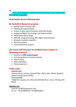 Hi,
If you are M.Tech./M .E. student and bothering about your projects then
this mail will bring reliefWe do projects based on following topics-

M.Tech/M.E Research projects .
Verilog, System Verilog, VHDL
FPGA based implementation
P-spice, H-spice, Spice-Simulation, Schematic Design
Analog and Digital circuit design and implementation
CMOS based layout design
MATLAB , Image-processing, DSP, Digital communication
Network simulation using NS-2
Real time projects
Industry based live projects

Our team will help you to complete your project in
following mannersGuidance on IEEE research paper
Technical guidance on project selection
Tools training
Paper publication
Thesis preparation

Tools used –
Backend tool:Cadence Orcad, virtuoso, Tanner(S-Edit, L-Edit), Laker, Mentor graphics,
Advance Design System (ADS) ,
Front end tool:Model-Sim, Questa_Sim, Xilinx-ISE, MATLAB, NS-2, I-Carus I-Verilog, GTKWAVE
CONTACT US:Email id: info@siliconmentor.com
Ph. no. : +91-8130809758, +91-8802846627

 
