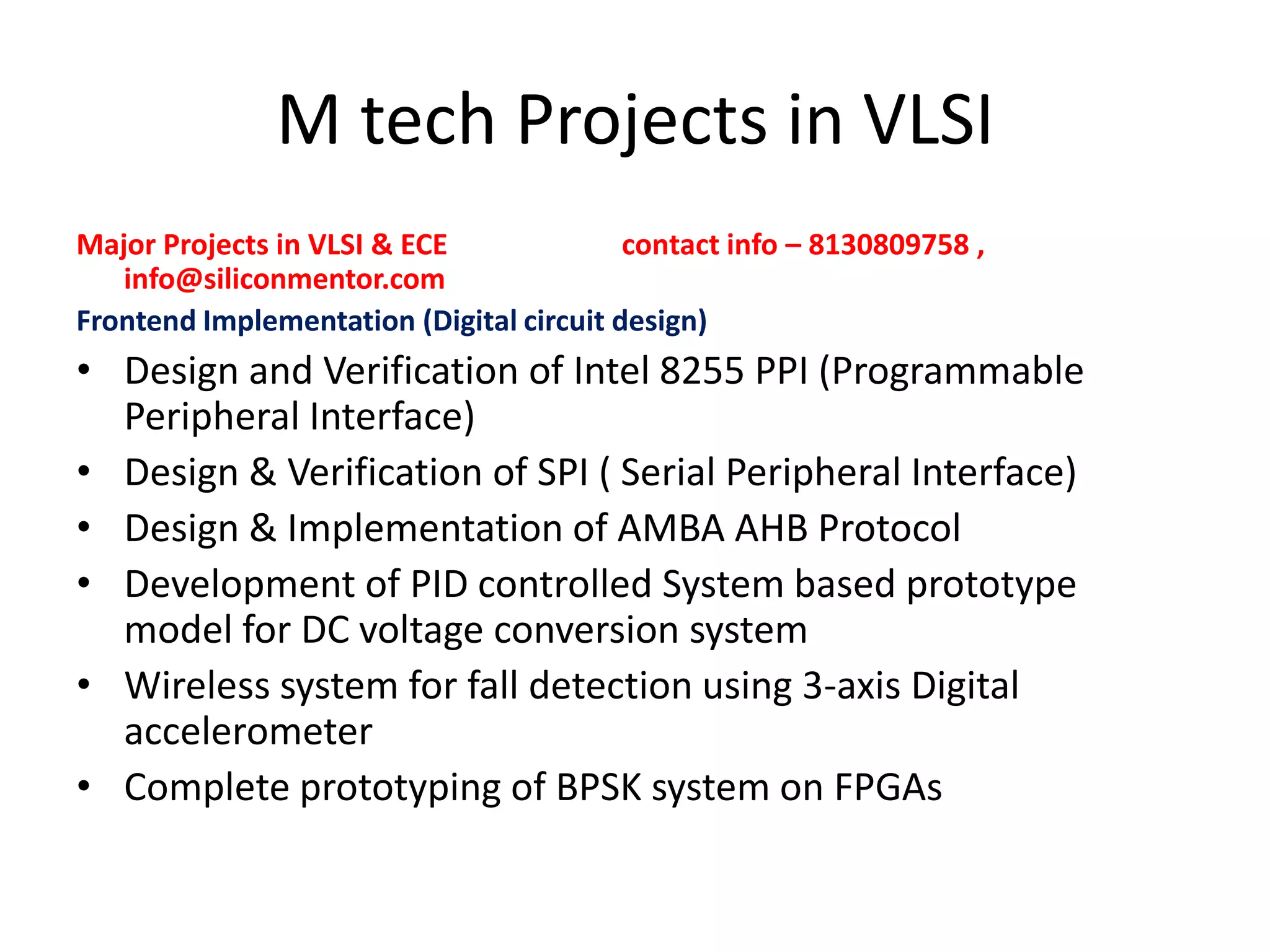 M tech Projects in VLSI
Major Projects in VLSI & ECE
contact info – 8130809758 ,
info@siliconmentor.com
Frontend Implementation (Digital circuit design)

• Design and Verification of Intel 8255 PPI (Programmable
Peripheral Interface)
• Design & Verification of SPI ( Serial Peripheral Interface)
• Design & Implementation of AMBA AHB Protocol
• Development of PID controlled System based prototype
model for DC voltage conversion system
• Wireless system for fall detection using 3-axis Digital
accelerometer
• Complete prototyping of BPSK system on FPGAs

 