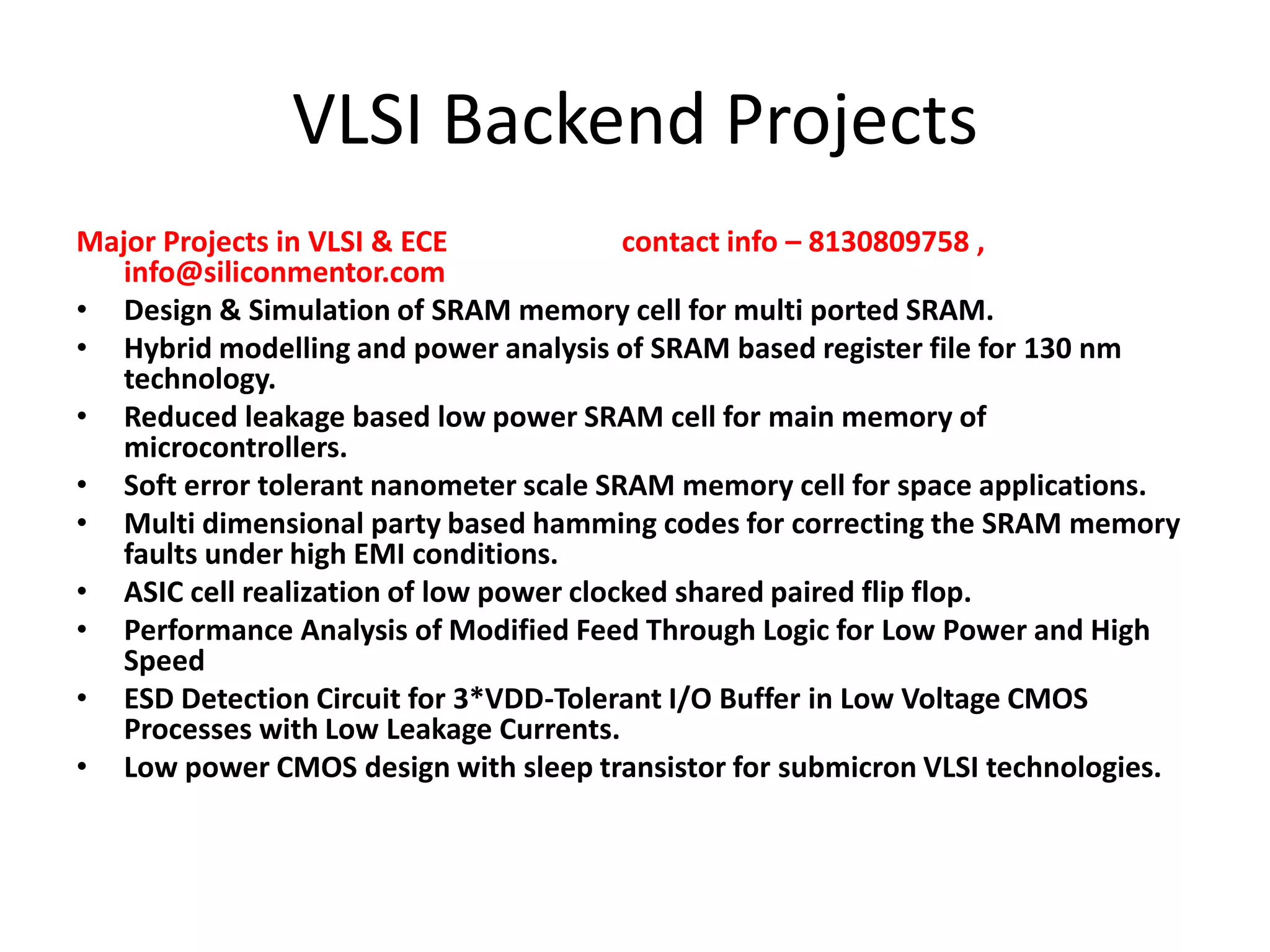 VLSI Backend Projects
Major Projects in VLSI & ECE
contact info – 8130809758 ,
info@siliconmentor.com
• Design & Simulation of SRAM memory cell for multi ported SRAM.
• Hybrid modelling and power analysis of SRAM based register file for 130 nm
technology.
• Reduced leakage based low power SRAM cell for main memory of
microcontrollers.
• Soft error tolerant nanometer scale SRAM memory cell for space applications.
• Multi dimensional party based hamming codes for correcting the SRAM memory
faults under high EMI conditions.
• ASIC cell realization of low power clocked shared paired flip flop.
• Performance Analysis of Modified Feed Through Logic for Low Power and High
Speed
• ESD Detection Circuit for 3*VDD-Tolerant I/O Buffer in Low Voltage CMOS
Processes with Low Leakage Currents.
• Low power CMOS design with sleep transistor for submicron VLSI technologies.

 