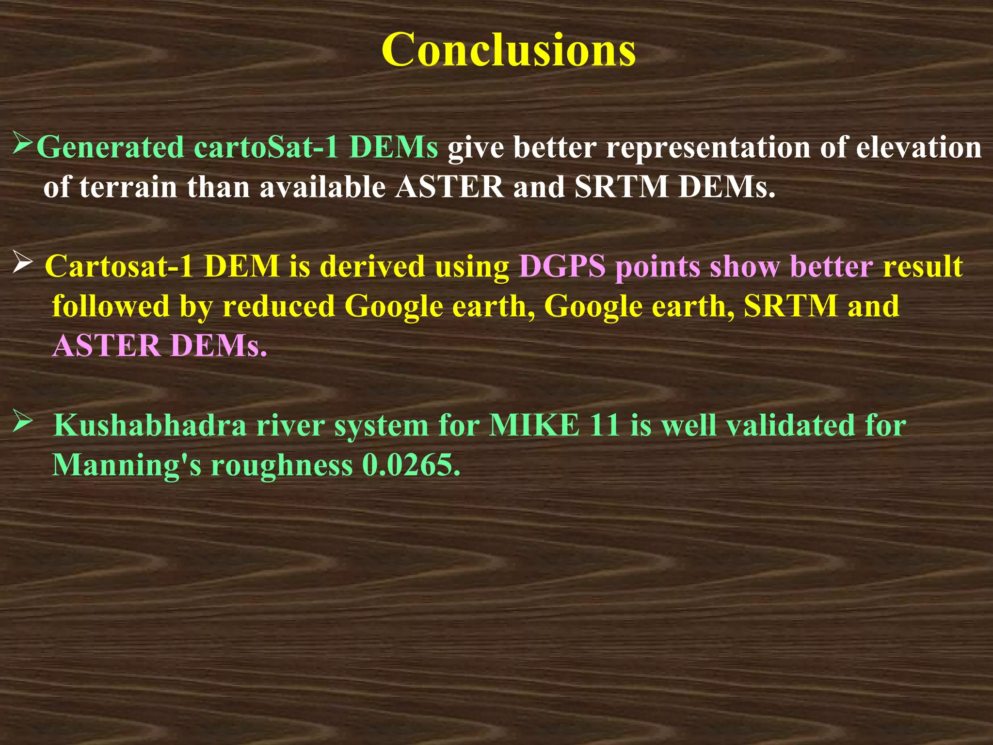 Conclusions
Generated cartoSat-1 DEMs give better representation of elevation
 of terrain than available ASTER and SRTM DEMs.

 Cartosat-1 DEM is derived using DGPS points show better result
  followed by reduced Google earth, Google earth, SRTM and
  ASTER DEMs.

 Kushabhadra river system for MIKE 11 is well validated for
  Manning's roughness 0.0265.
 