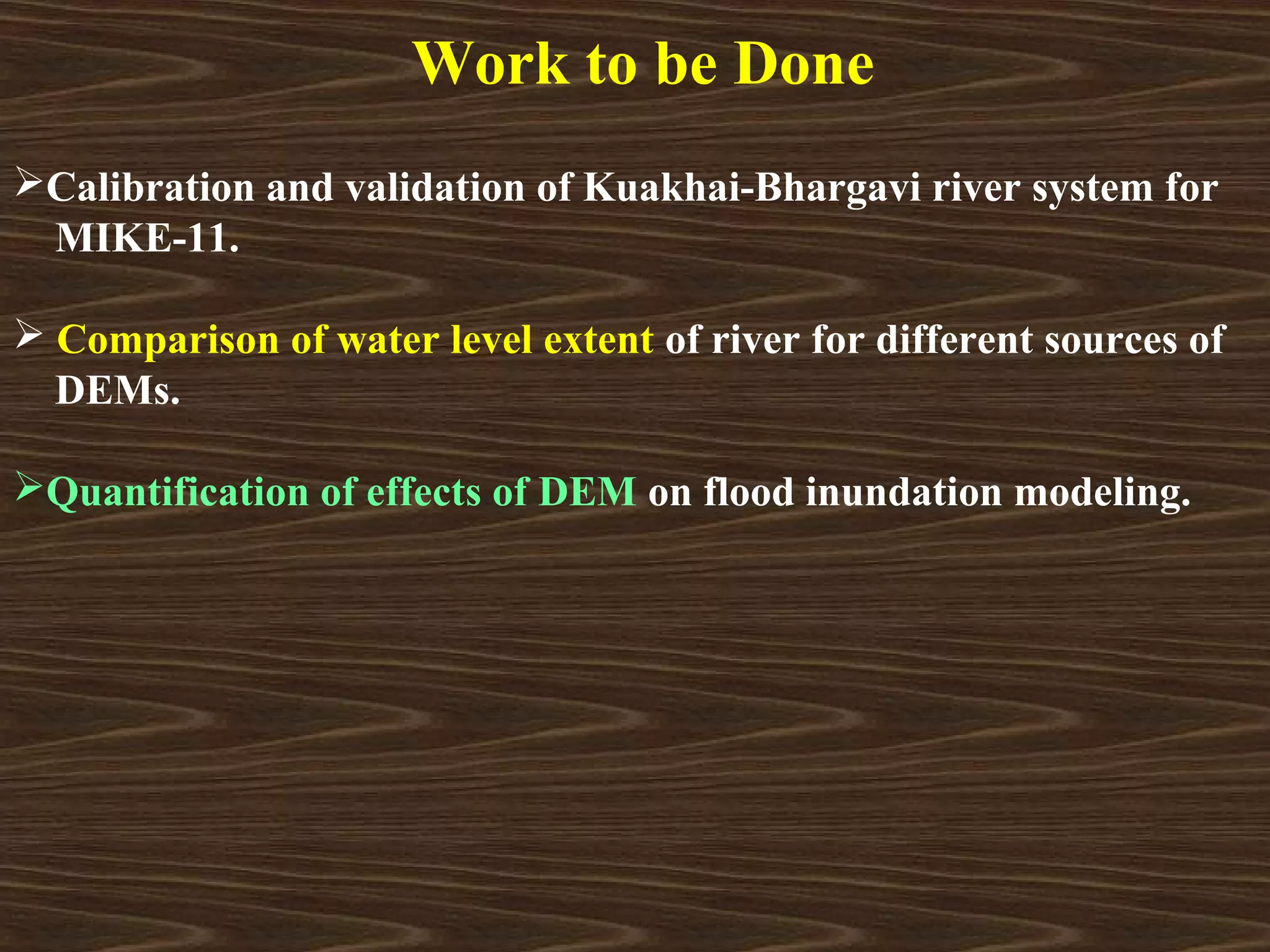 Work to be Done
Calibration and validation of Kuakhai-Bhargavi river system for
 MIKE-11.

 Comparison of water level extent of river for different sources of
  DEMs.

Quantification of effects of DEM on flood inundation modeling.
 