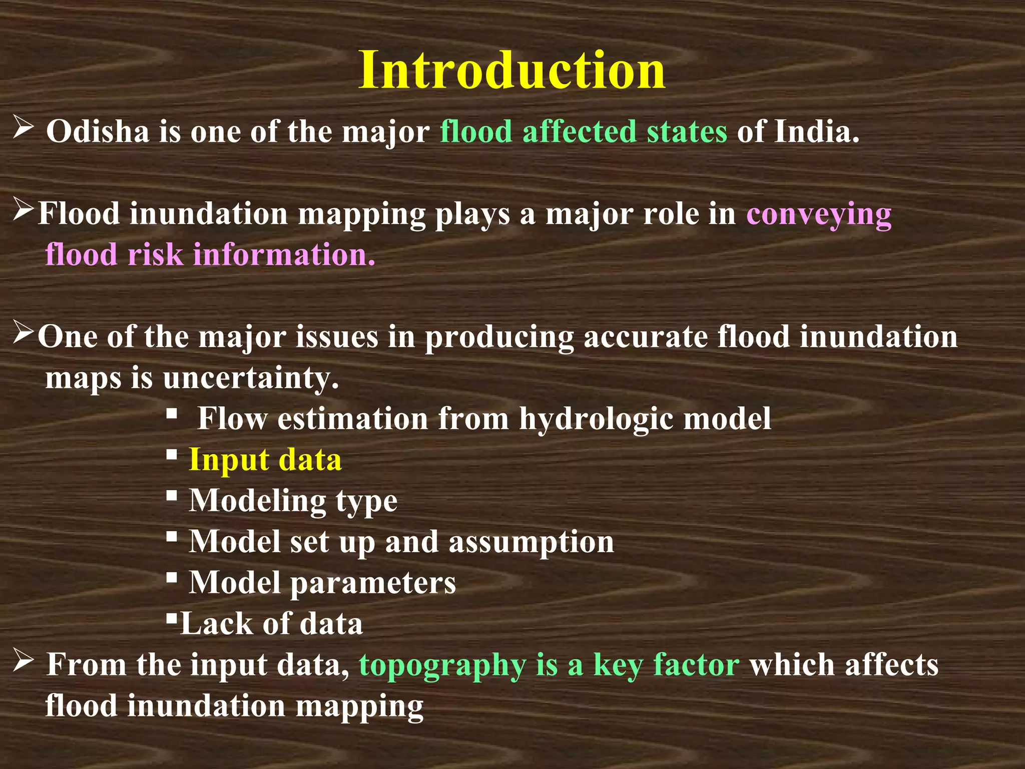Introduction
 Odisha is one of the major flood affected states of India.

Flood inundation mapping plays a major role in conveying
 flood risk information.

One of the major issues in producing accurate flood inundation
  maps is uncertainty.
           Flow estimation from hydrologic model
           Input data
           Modeling type
           Model set up and assumption
           Model parameters
          Lack of data
 From the input data, topography is a key factor which affects
  flood inundation mapping
 