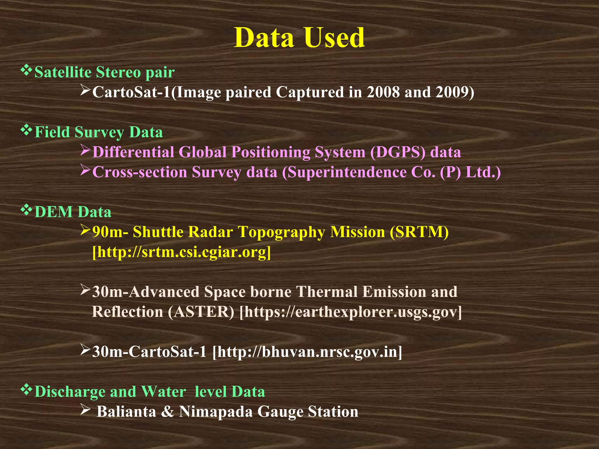 Data Used
Satellite Stereo pair
        CartoSat-1(Image paired Captured in 2008 and 2009)

Field Survey Data
       Differential Global Positioning System (DGPS) data
       Cross-section Survey data (Superintendence Co. (P) Ltd.)

DEM Data
     90m- Shuttle Radar Topography Mission (SRTM)
      [http://srtm.csi.cgiar.org]

       30m-Advanced Space borne Thermal Emission and
        Reflection (ASTER) [https://earthexplorer.usgs.gov]

       30m-CartoSat-1 [http://bhuvan.nrsc.gov.in]

Discharge and Water level Data
        Balianta & Nimapada Gauge Station
 