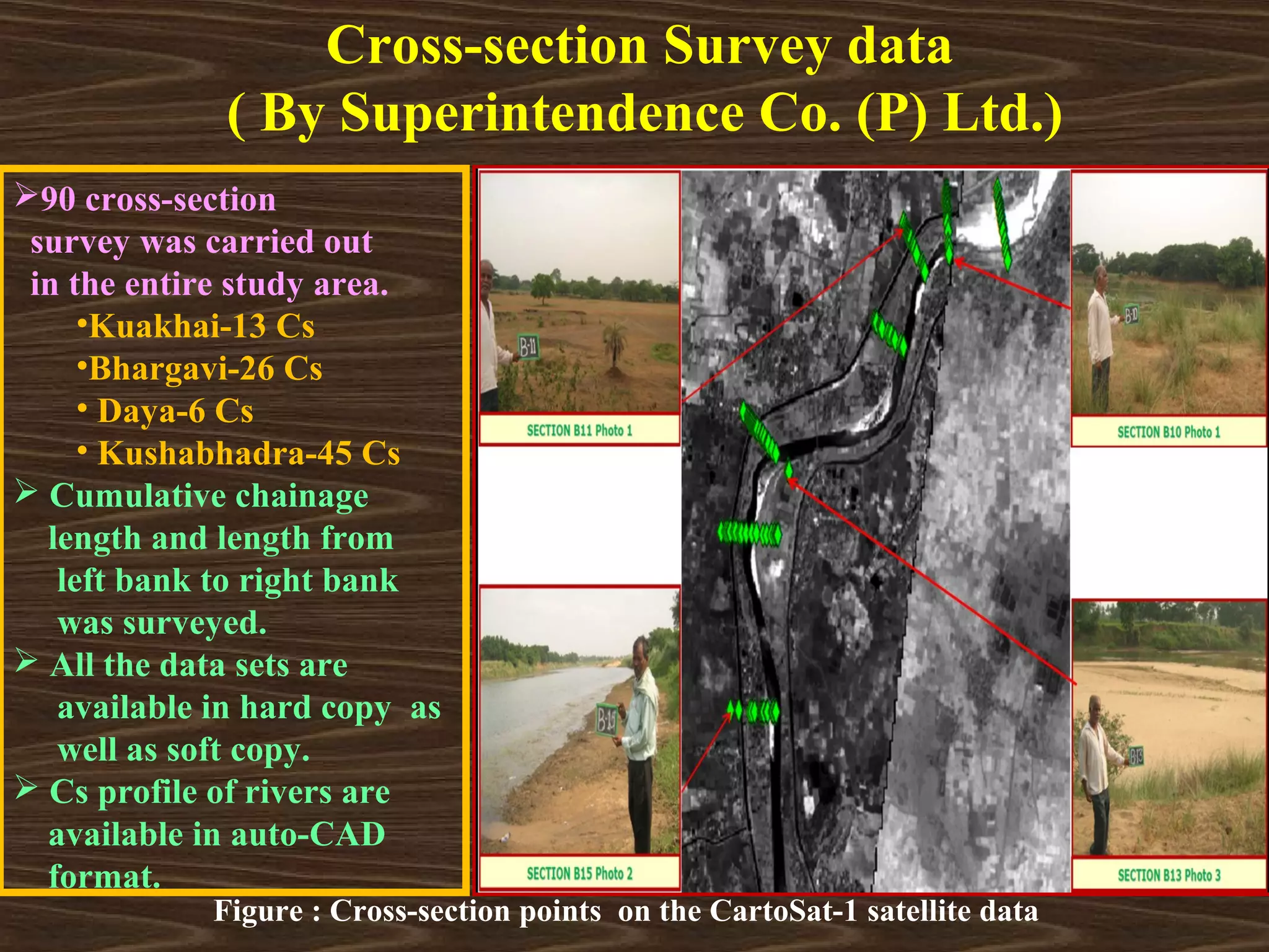Cross-section Survey data
              ( By Superintendence Co. (P) Ltd.)
90 cross-section
 survey was carried out
 in the entire study area.
     •Kuakhai-13 Cs
     •Bhargavi-26 Cs
     • Daya-6 Cs
     • Kushabhadra-45 Cs
 Cumulative chainage
  length and length from
   left bank to right bank
   was surveyed.
 All the data sets are
   available in hard copy as
   well as soft copy.
 Cs profile of rivers are
  available in auto-CAD
  format.
             Figure : Cross-section points on the CartoSat-1 satellite data
 