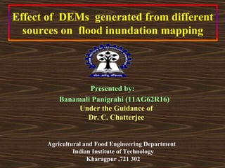 Effect of DEMs generated from different
  sources on flood inundation mapping




                  Presented by:
          Banamali Panigrahi (11AG62R16)
               Under the Guidance of
                 Dr. C. Chatterjee


      Agricultural and Food Engineering Department
               Indian Institute of Technology
                    Kharagpur ,721 302
 