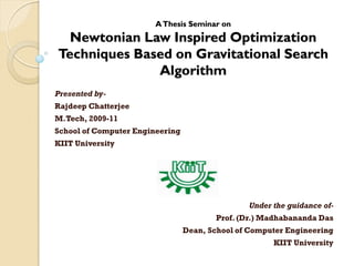AThesis Seminar on
Newtonian Law Inspired Optimization
Techniques Based on Gravitational Search
Algorithm
Presented by-
Rajdeep Chatterjee
M.Tech, 2009-11
School of Computer Engineering
KIIT University
Under the guidance of-
Prof. (Dr.) Madhabananda Das
Dean, School of Computer Engineering
KIIT University
 