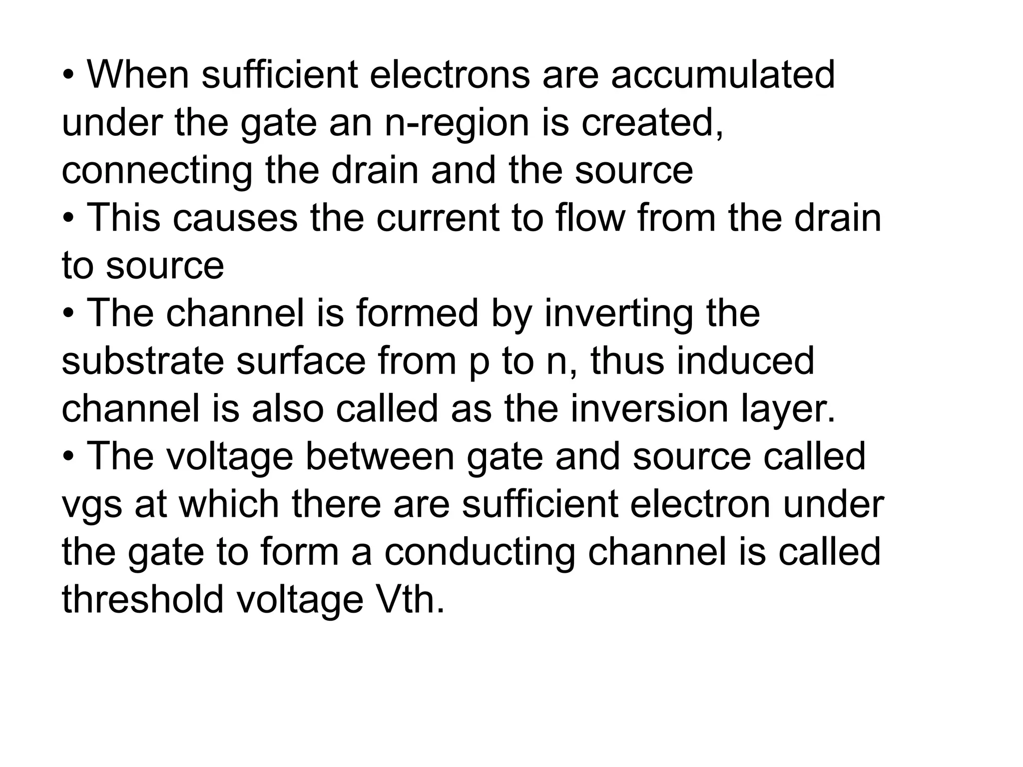 • When sufficient electrons are accumulated
under the gate an n-region is created,
connecting the drain and the source
• This causes the current to flow from the drain
to source
• The channel is formed by inverting the
substrate surface from p to n, thus induced
channel is also called as the inversion layer.
• The voltage between gate and source called
vgs at which there are sufficient electron under
the gate to form a conducting channel is called
threshold voltage Vth.
 