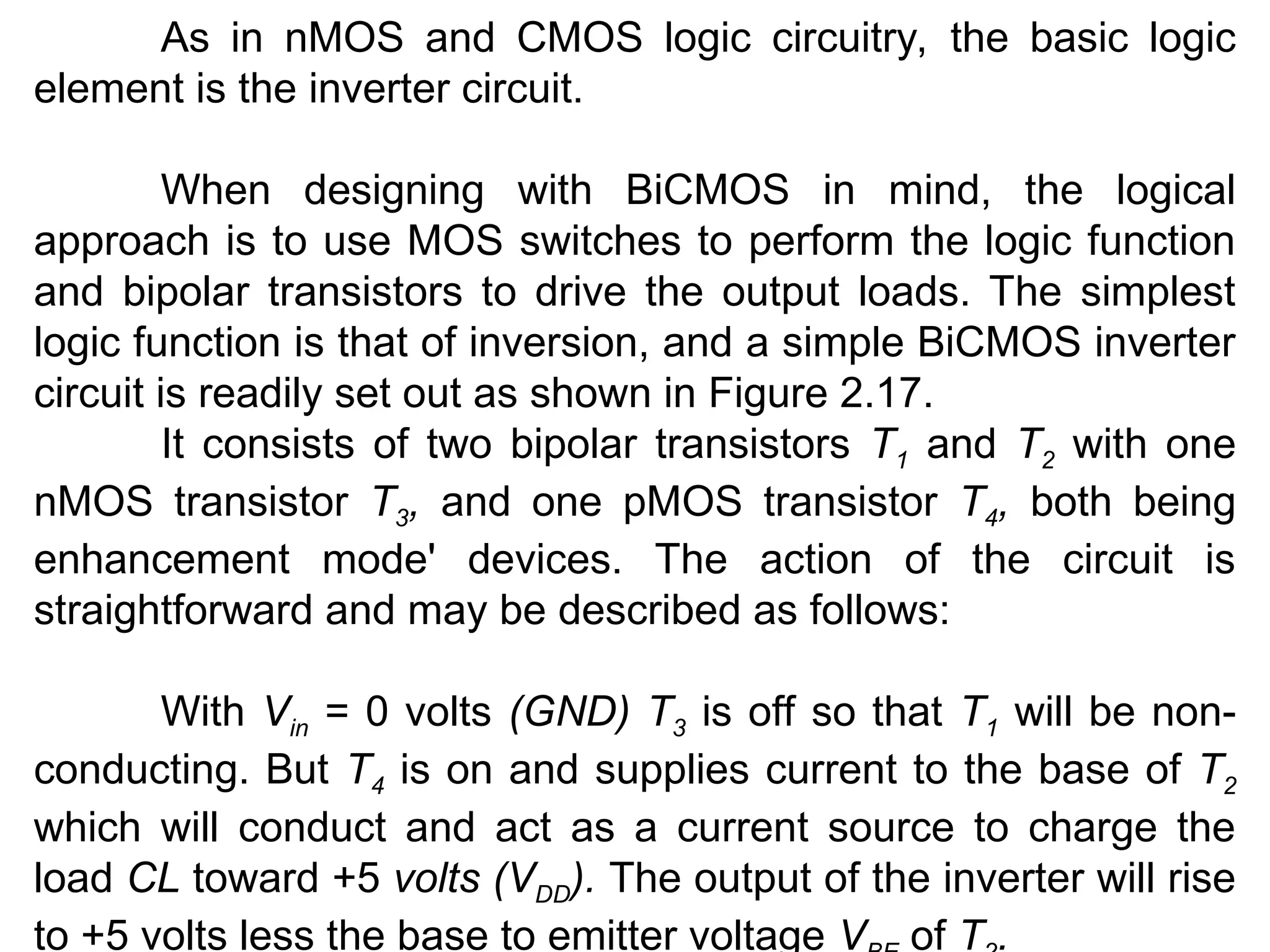 As in nMOS and CMOS logic circuitry, the basic logic
element is the inverter circuit.
When designing with BiCMOS in mind, the logical
approach is to use MOS switches to perform the logic function
and bipolar transistors to drive the output loads. The simplest
logic function is that of inversion, and a simple BiCMOS inverter
circuit is readily set out as shown in Figure 2.17.
It consists of two bipolar transistors T1 and T2 with one
nMOS transistor T3, and one pMOS transistor T4, both being
enhancement mode' devices. The action of the circuit is
straightforward and may be described as follows:
With Vin = 0 volts (GND) T3 is off so that T1 will be non-
conducting. But T4 is on and supplies current to the base of T2
which will conduct and act as a current source to charge the
load CL toward +5 volts (VDD). The output of the inverter will rise
to +5 volts less the base to emitter voltage V of T .
 