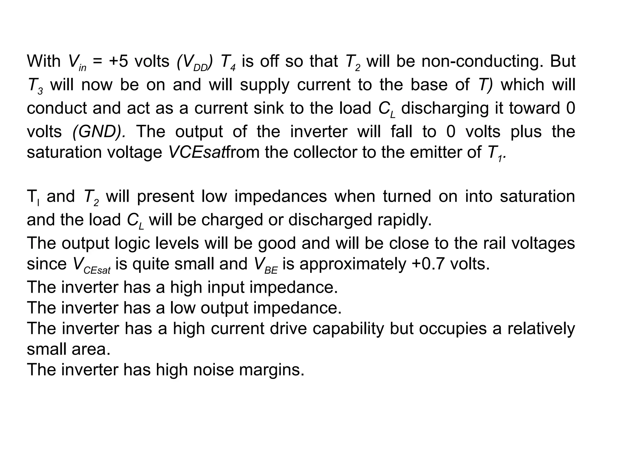 With Vin = +5 volts (VDD) T4 is off so that T2 will be non-conducting. But
T3 will now be on and will supply current to the base of T) which will
conduct and act as a current sink to the load CL discharging it toward 0
volts (GND). The output of the inverter will fall to 0 volts plus the
saturation voltage VCEsatfrom the collector to the emitter of T1.
Tl and T2 will present low impedances when turned on into saturation
and the load CL will be charged or discharged rapidly.
The output logic levels will be good and will be close to the rail voltages
since VCEsat is quite small and VBE is approximately +0.7 volts.
The inverter has a high input impedance.
The inverter has a low output impedance.
The inverter has a high current drive capability but occupies a relatively
small area.
The inverter has high noise margins.
 