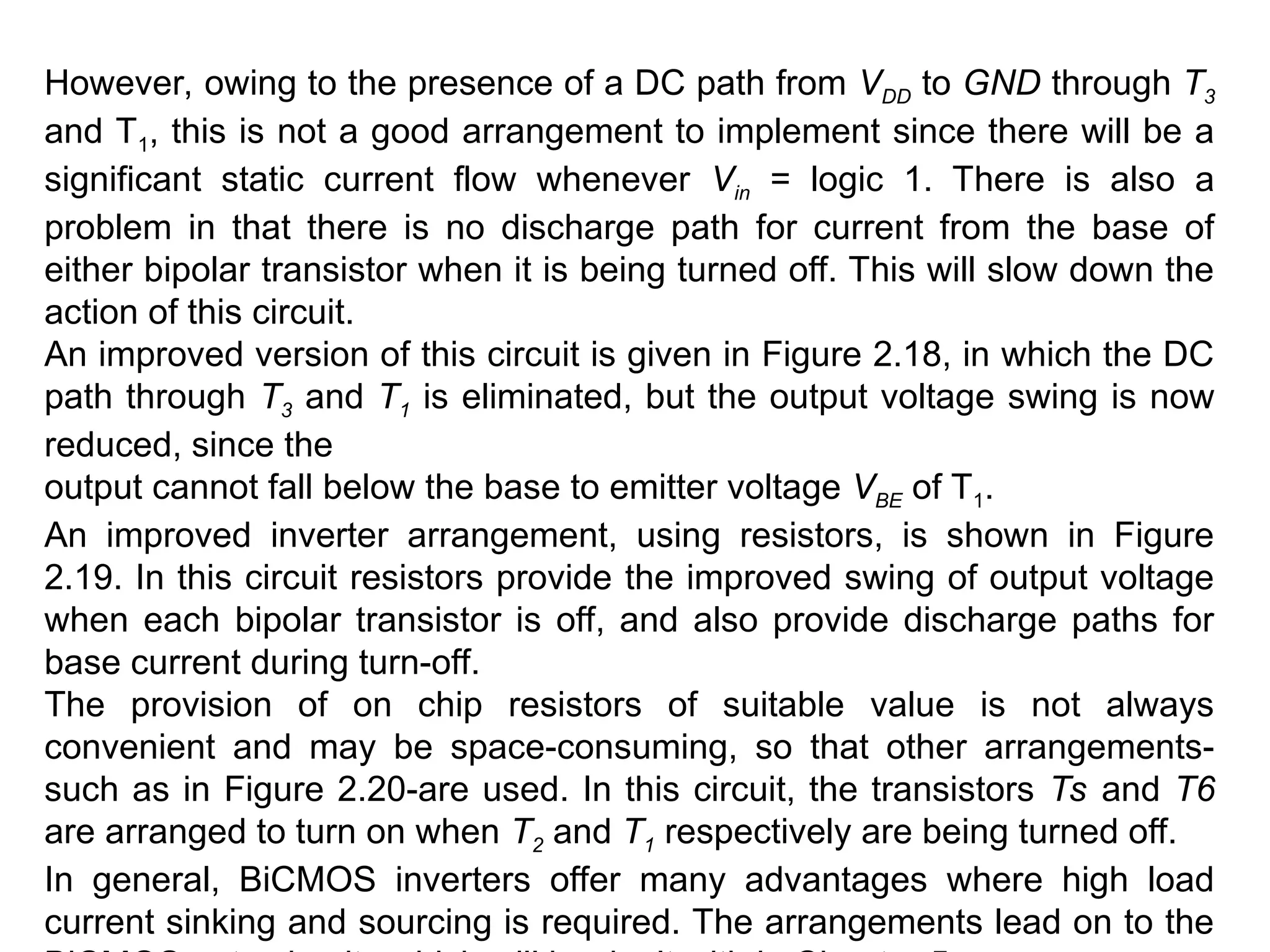However, owing to the presence of a DC path from VDD to GND through T3
and T1, this is not a good arrangement to implement since there will be a
significant static current flow whenever Vin = logic 1. There is also a
problem in that there is no discharge path for current from the base of
either bipolar transistor when it is being turned off. This will slow down the
action of this circuit.
An improved version of this circuit is given in Figure 2.18, in which the DC
path through T3 and T1 is eliminated, but the output voltage swing is now
reduced, since the
output cannot fall below the base to emitter voltage VBE of T1.
An improved inverter arrangement, using resistors, is shown in Figure
2.19. In this circuit resistors provide the improved swing of output voltage
when each bipolar transistor is off, and also provide discharge paths for
base current during turn-off.
The provision of on chip resistors of suitable value is not always
convenient and may be space-consuming, so that other arrangements-
such as in Figure 2.20-are used. In this circuit, the transistors Ts and T6
are arranged to turn on when T2 and T1 respectively are being turned off.
In general, BiCMOS inverters offer many advantages where high load
current sinking and sourcing is required. The arrangements lead on to the
 
