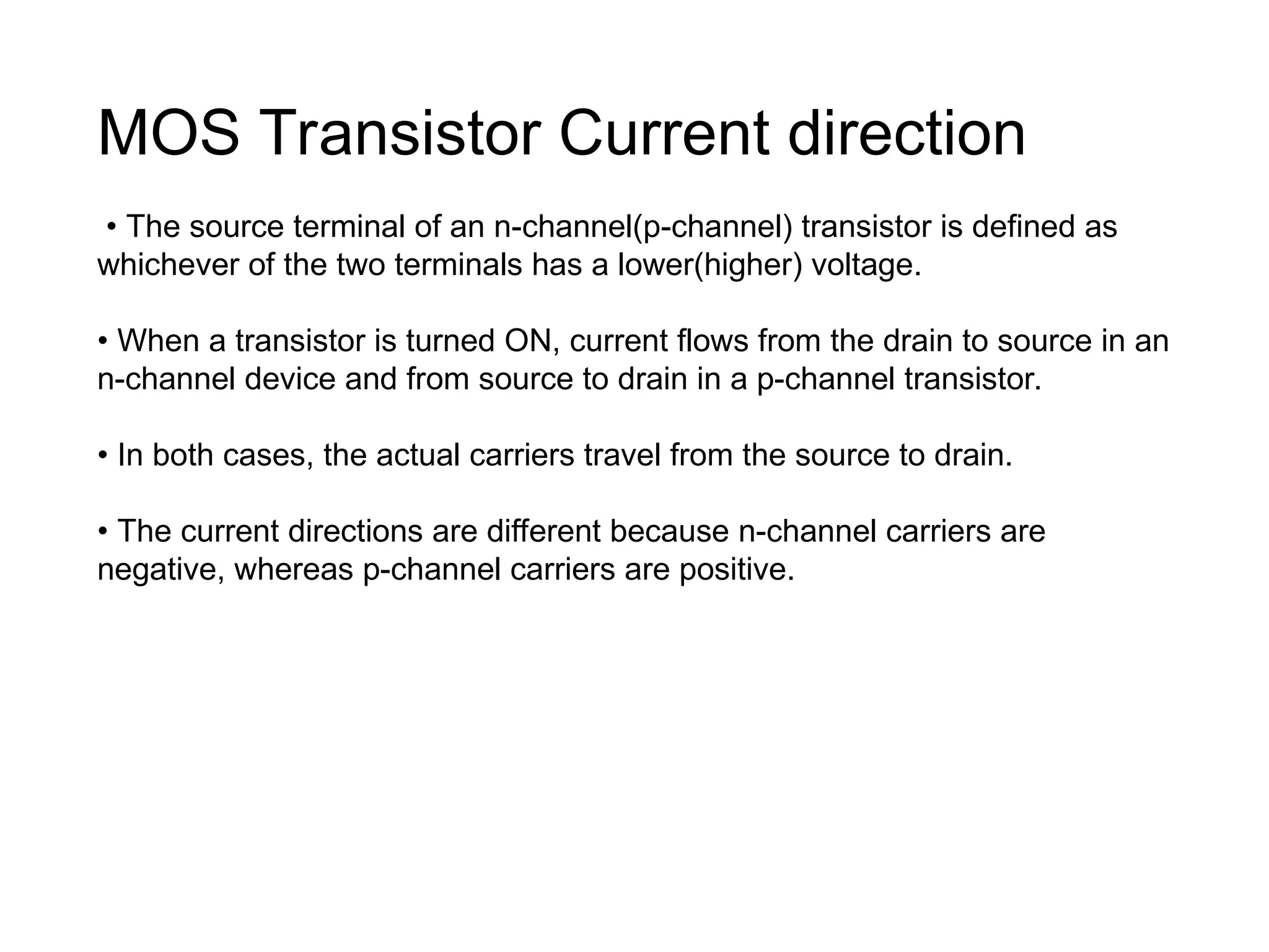 MOS Transistor Current direction
• The source terminal of an n-channel(p-channel) transistor is defined as
whichever of the two terminals has a lower(higher) voltage.
• When a transistor is turned ON, current flows from the drain to source in an
n-channel device and from source to drain in a p-channel transistor.
• In both cases, the actual carriers travel from the source to drain.
• The current directions are different because n-channel carriers are
negative, whereas p-channel carriers are positive.
 