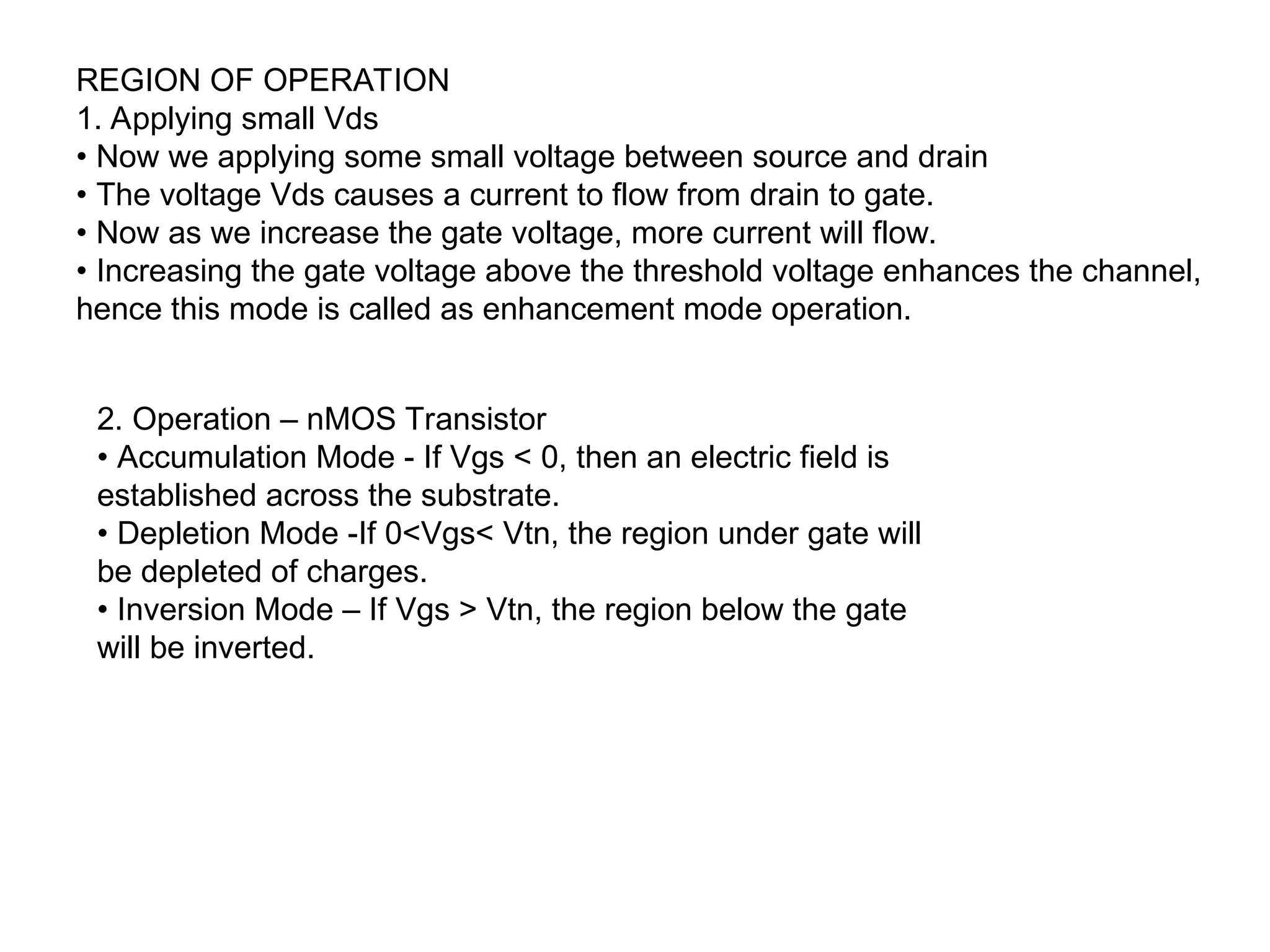 REGION OF OPERATION
1. Applying small Vds
• Now we applying some small voltage between source and drain
• The voltage Vds causes a current to flow from drain to gate.
• Now as we increase the gate voltage, more current will flow.
• Increasing the gate voltage above the threshold voltage enhances the channel,
hence this mode is called as enhancement mode operation.
2. Operation – nMOS Transistor
• Accumulation Mode - If Vgs < 0, then an electric field is
established across the substrate.
• Depletion Mode -If 0<Vgs< Vtn, the region under gate will
be depleted of charges.
• Inversion Mode – If Vgs > Vtn, the region below the gate
will be inverted.
 