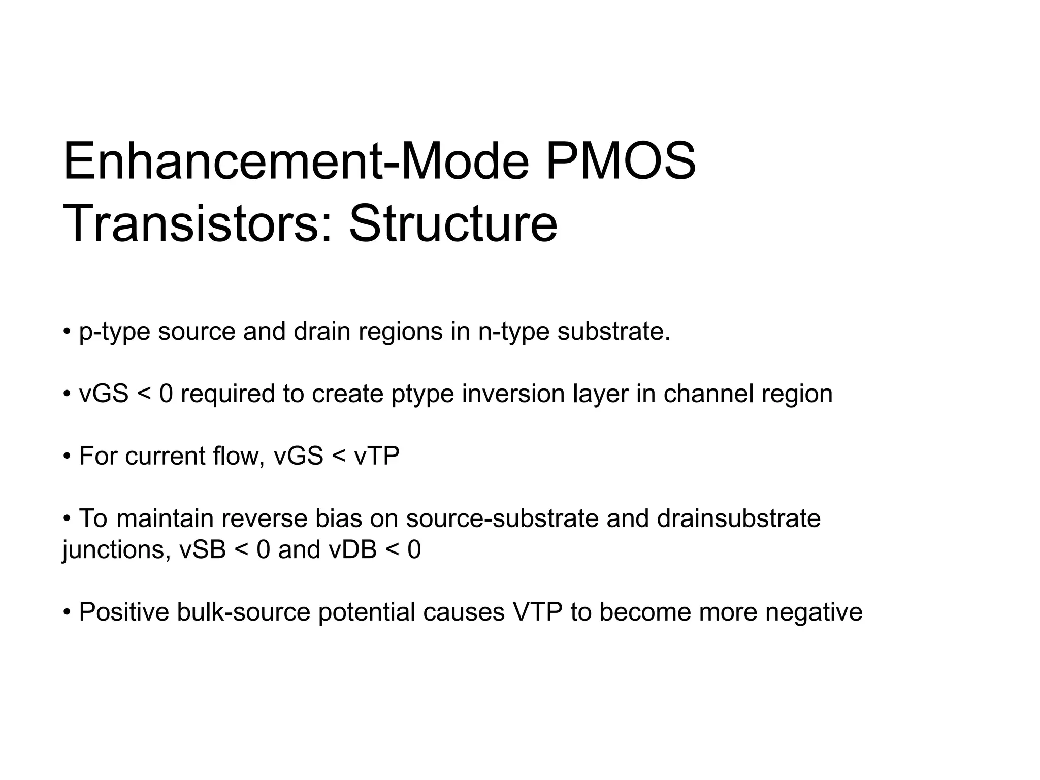 Enhancement-Mode PMOS
Transistors: Structure
• p-type source and drain regions in n-type substrate.
• vGS < 0 required to create ptype inversion layer in channel region
• For current flow, vGS < vTP
• To maintain reverse bias on source-substrate and drainsubstrate
junctions, vSB < 0 and vDB < 0
• Positive bulk-source potential causes VTP to become more negative
 