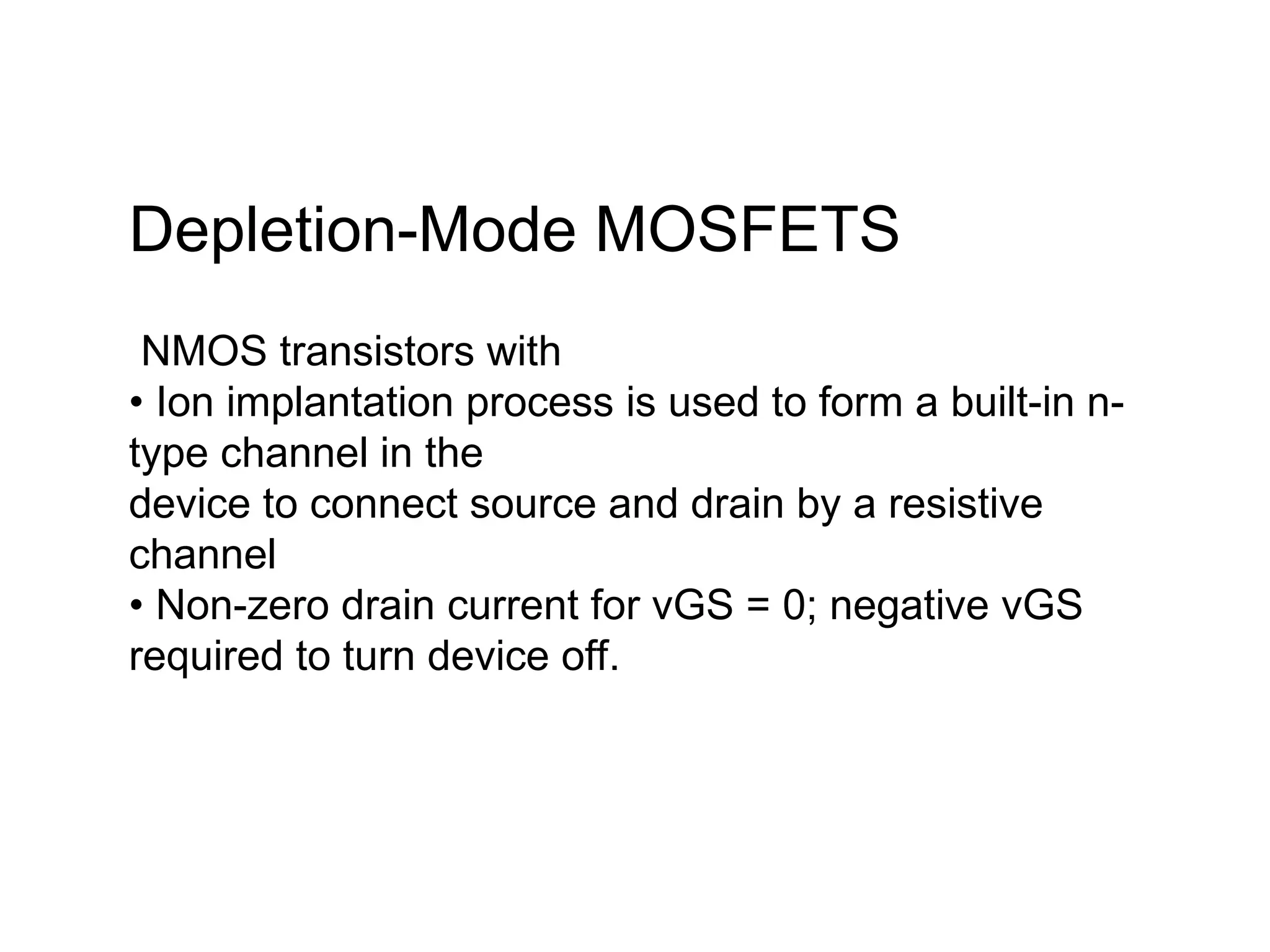 Depletion-Mode MOSFETS
NMOS transistors with
• Ion implantation process is used to form a built-in n-
type channel in the
device to connect source and drain by a resistive
channel
• Non-zero drain current for vGS = 0; negative vGS
required to turn device off.
 