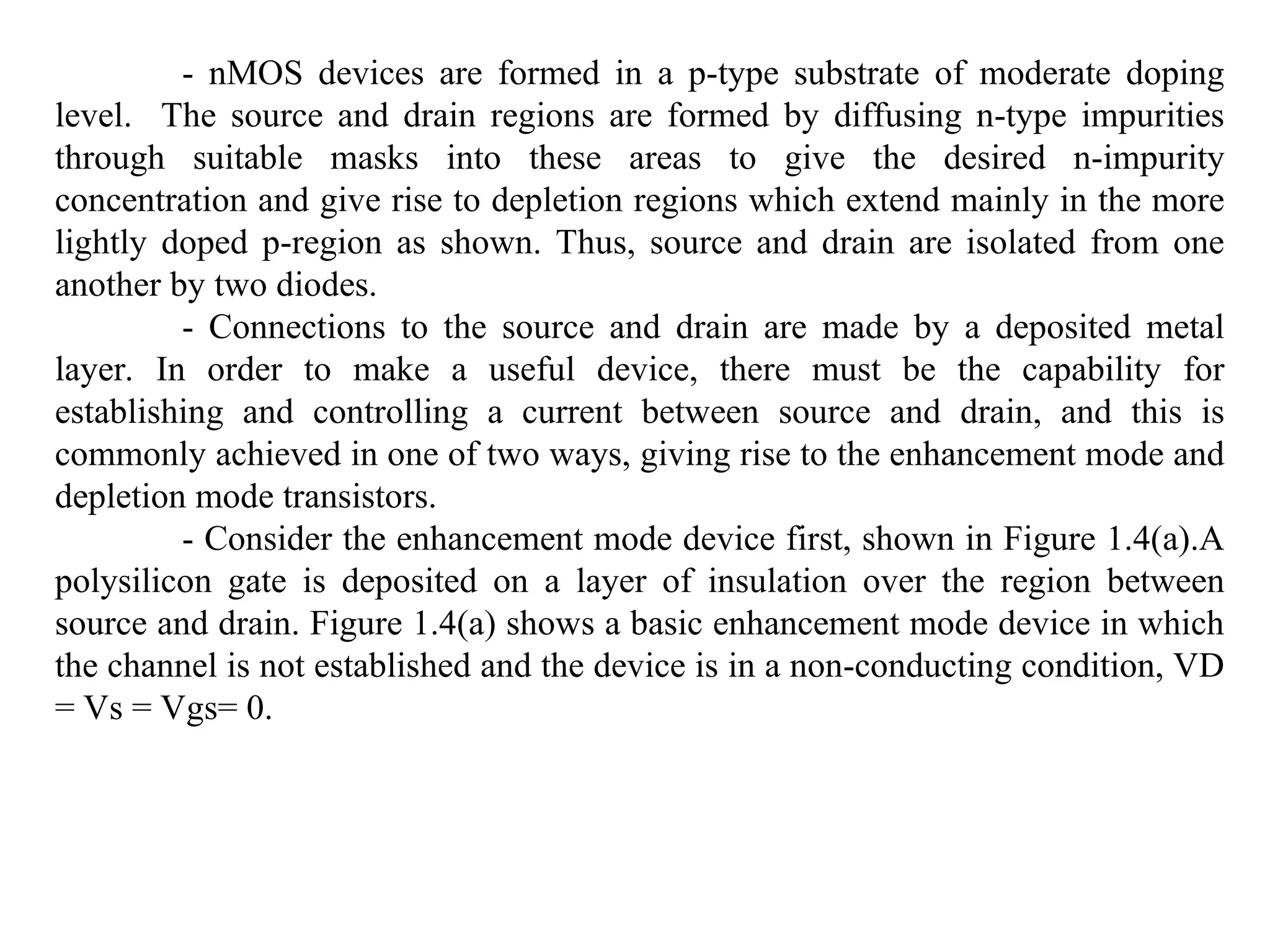 - nMOS devices are formed in a p-type substrate of moderate doping
level. The source and drain regions are formed by diffusing n-type impurities
through suitable masks into these areas to give the desired n-impurity
concentration and give rise to depletion regions which extend mainly in the more
lightly doped p-region as shown. Thus, source and drain are isolated from one
another by two diodes.
- Connections to the source and drain are made by a deposited metal
layer. In order to make a useful device, there must be the capability for
establishing and controlling a current between source and drain, and this is
commonly achieved in one of two ways, giving rise to the enhancement mode and
depletion mode transistors.
- Consider the enhancement mode device first, shown in Figure 1.4(a).A
polysilicon gate is deposited on a layer of insulation over the region between
source and drain. Figure 1.4(a) shows a basic enhancement mode device in which
the channel is not established and the device is in a non-conducting condition, VD
= Vs = Vgs= 0.
 