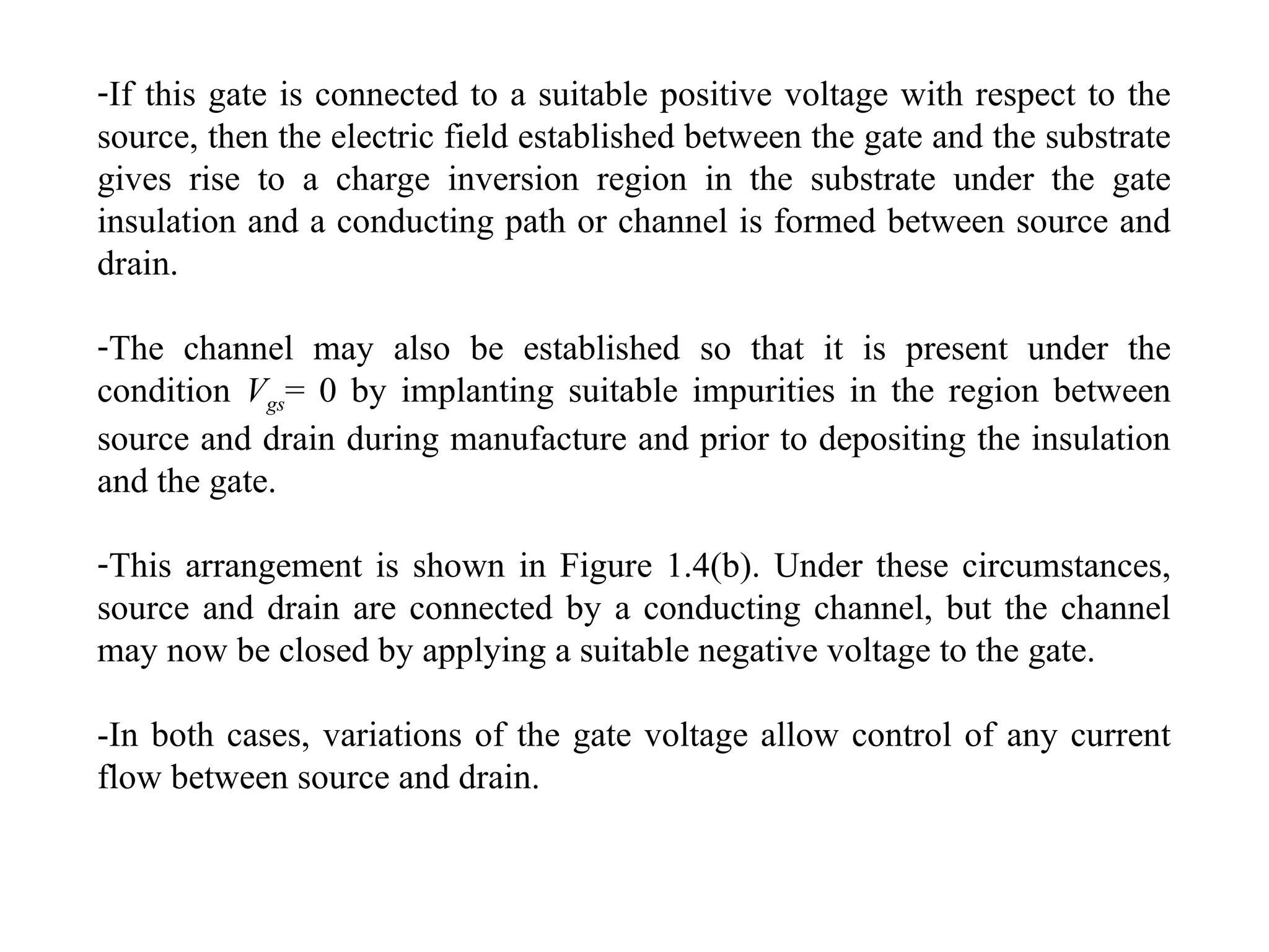 -If this gate is connected to a suitable positive voltage with respect to the
source, then the electric field established between the gate and the substrate
gives rise to a charge inversion region in the substrate under the gate
insulation and a conducting path or channel is formed between source and
drain.
-The channel may also be established so that it is present under the
condition Vgs= 0 by implanting suitable impurities in the region between
source and drain during manufacture and prior to depositing the insulation
and the gate.
-This arrangement is shown in Figure 1.4(b). Under these circumstances,
source and drain are connected by a conducting channel, but the channel
may now be closed by applying a suitable negative voltage to the gate.
-In both cases, variations of the gate voltage allow control of any current
flow between source and drain.
 