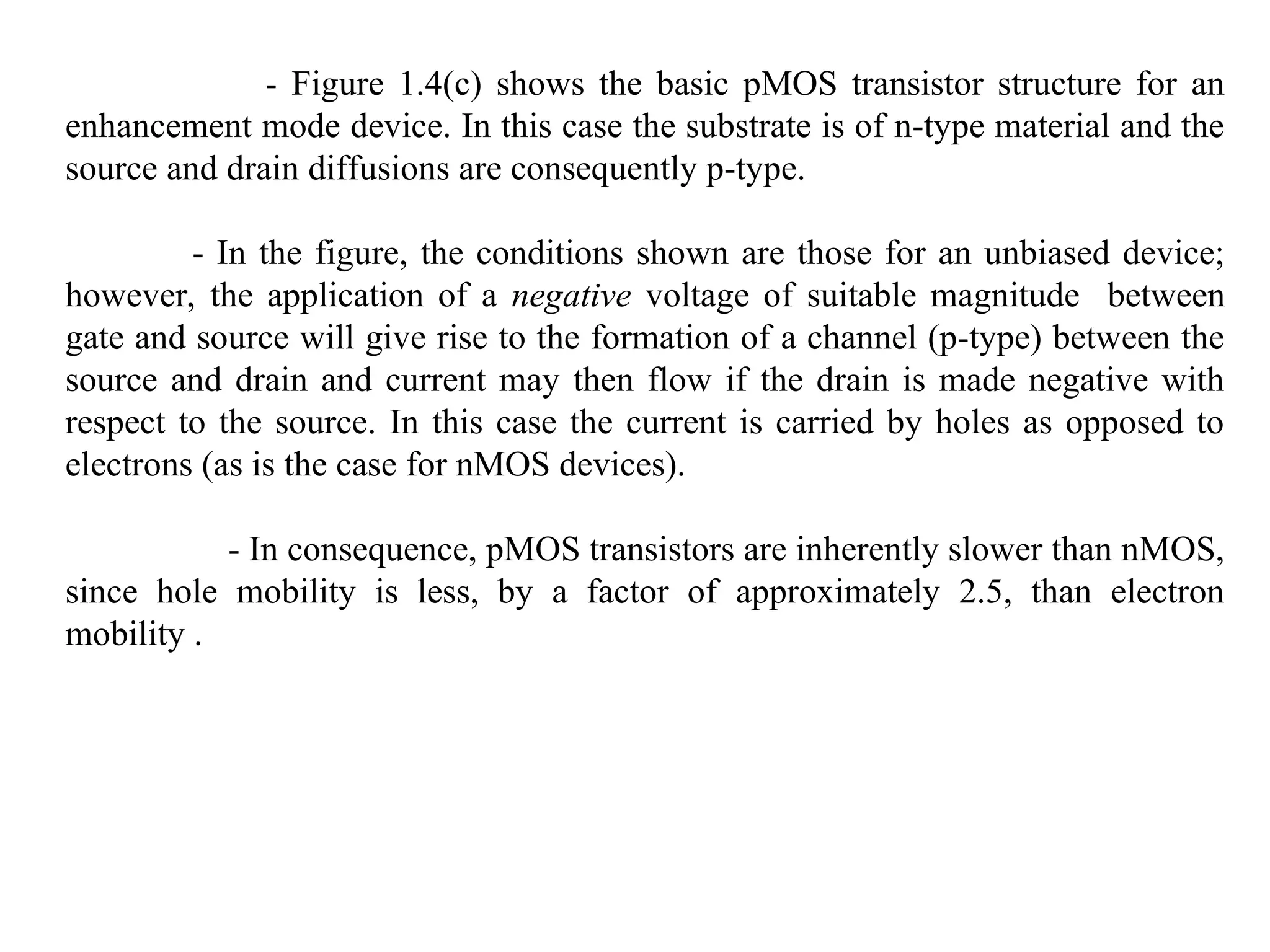 - Figure 1.4(c) shows the basic pMOS transistor structure for an
enhancement mode device. In this case the substrate is of n-type material and the
source and drain diffusions are consequently p-type.
- In the figure, the conditions shown are those for an unbiased device;
however, the application of a negative voltage of suitable magnitude between
gate and source will give rise to the formation of a channel (p-type) between the
source and drain and current may then flow if the drain is made negative with
respect to the source. In this case the current is carried by holes as opposed to
electrons (as is the case for nMOS devices).
- In consequence, pMOS transistors are inherently slower than nMOS,
since hole mobility is less, by a factor of approximately 2.5, than electron
mobility .
 