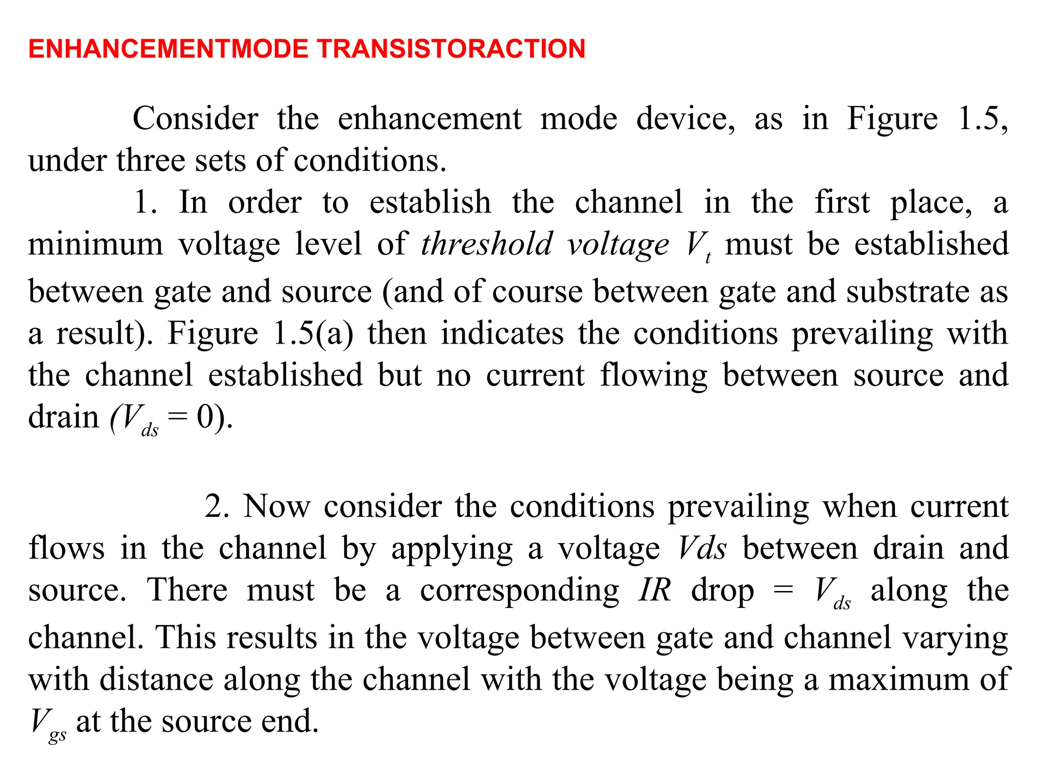 ENHANCEMENTMODE TRANSISTORACTION
Consider the enhancement mode device, as in Figure 1.5,
under three sets of conditions.
1. In order to establish the channel in the first place, a
minimum voltage level of threshold voltage Vt must be established
between gate and source (and of course between gate and substrate as
a result). Figure 1.5(a) then indicates the conditions prevailing with
the channel established but no current flowing between source and
drain (Vds = 0).
2. Now consider the conditions prevailing when current
flows in the channel by applying a voltage Vds between drain and
source. There must be a corresponding IR drop = Vds along the
channel. This results in the voltage between gate and channel varying
with distance along the channel with the voltage being a maximum of
Vgs at the source end.
 