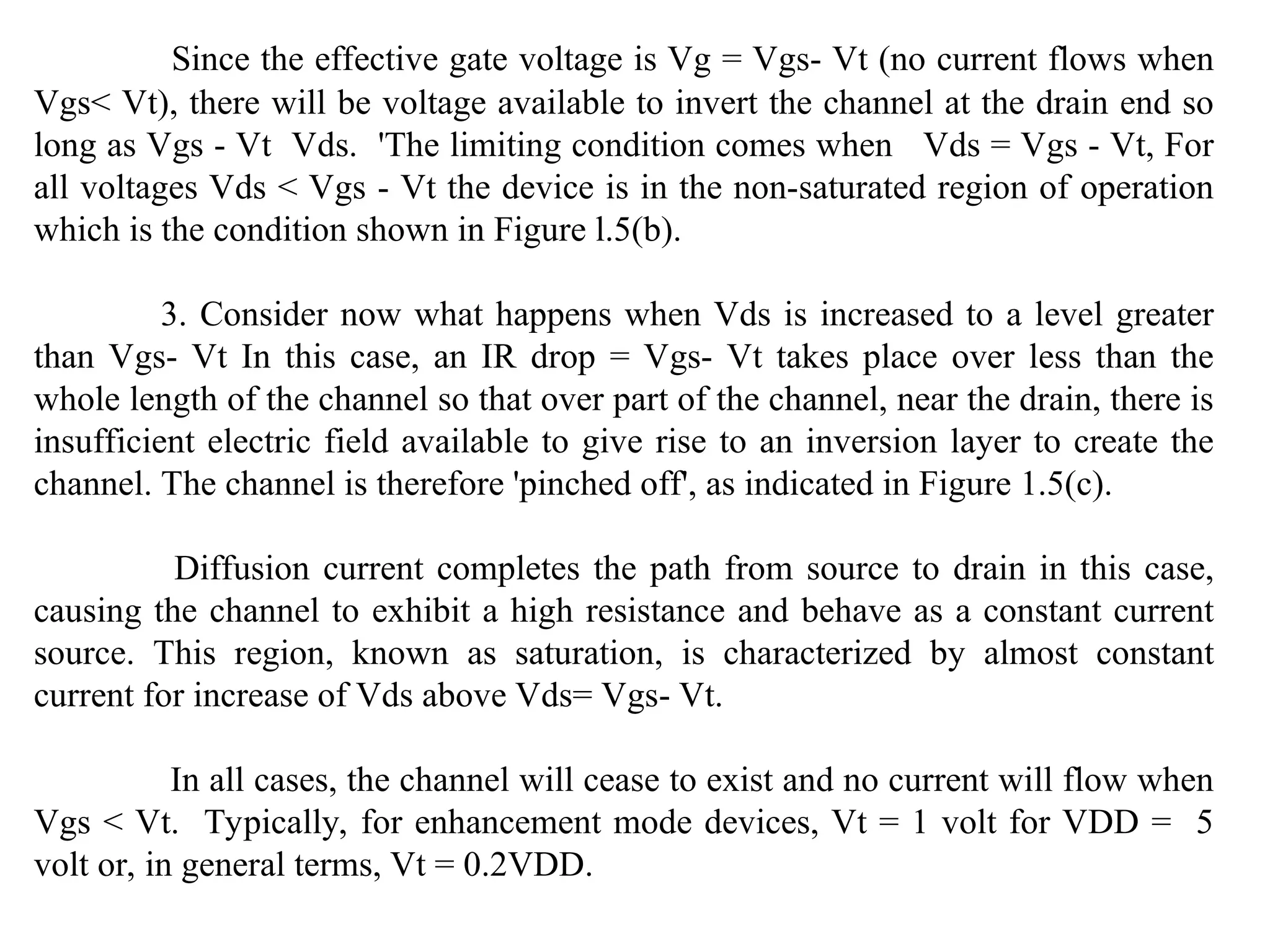 Since the effective gate voltage is Vg = Vgs- Vt (no current flows when
Vgs< Vt), there will be voltage available to invert the channel at the drain end so
long as Vgs - Vt Vds. 'The limiting condition comes when Vds = Vgs - Vt, For
all voltages Vds < Vgs - Vt the device is in the non-saturated region of operation
which is the condition shown in Figure l.5(b).
3. Consider now what happens when Vds is increased to a level greater
than Vgs- Vt In this case, an IR drop = Vgs- Vt takes place over less than the
whole length of the channel so that over part of the channel, near the drain, there is
insufficient electric field available to give rise to an inversion layer to create the
channel. The channel is therefore 'pinched off', as indicated in Figure 1.5(c).
Diffusion current completes the path from source to drain in this case,
causing the channel to exhibit a high resistance and behave as a constant current
source. This region, known as saturation, is characterized by almost constant
current for increase of Vds above Vds= Vgs- Vt.
In all cases, the channel will cease to exist and no current will flow when
Vgs < Vt. Typically, for enhancement mode devices, Vt = 1 volt for VDD = 5
volt or, in general terms, Vt = 0.2VDD.
 