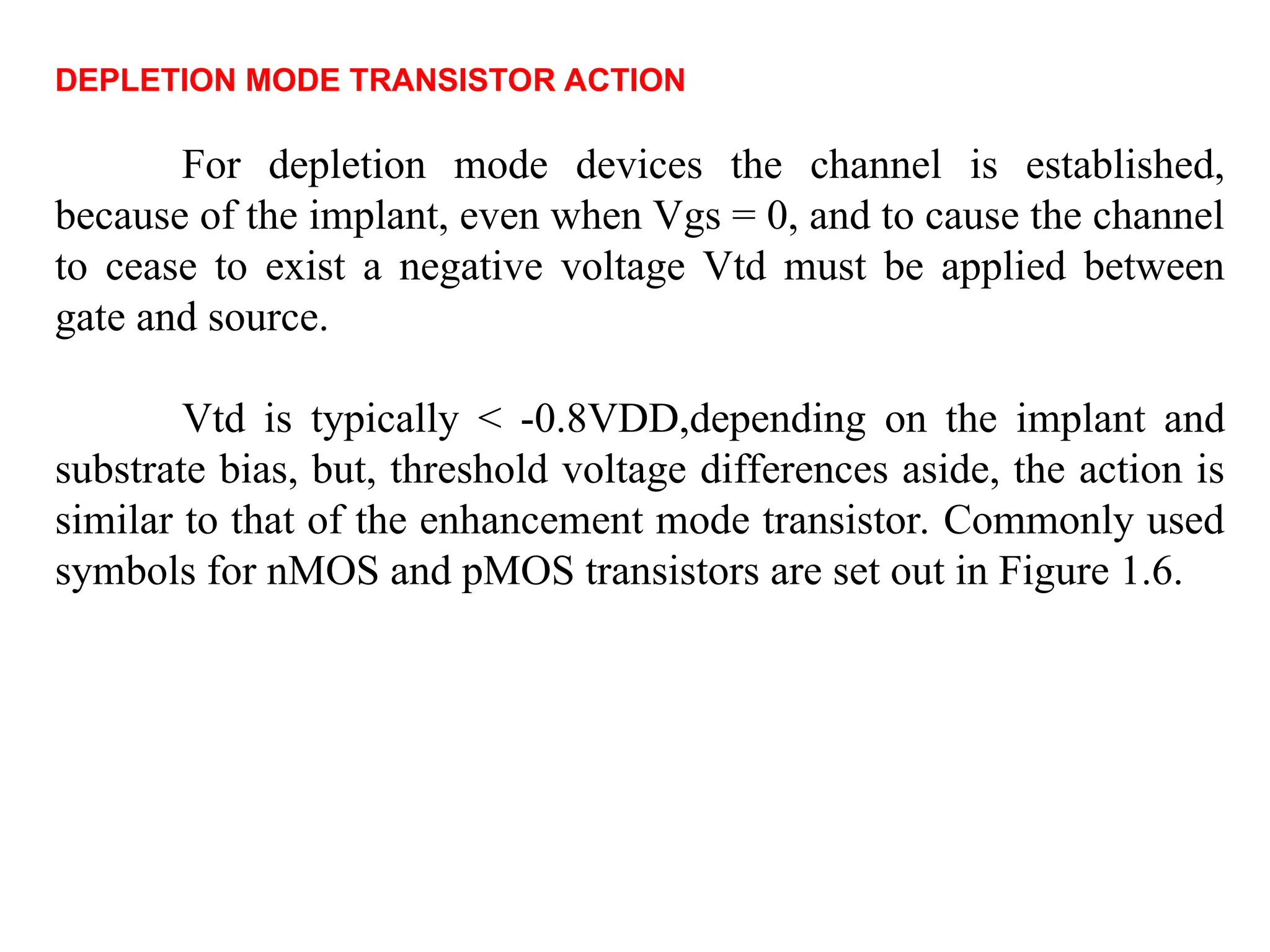 DEPLETION MODE TRANSISTOR ACTION
For depletion mode devices the channel is established,
because of the implant, even when Vgs = 0, and to cause the channel
to cease to exist a negative voltage Vtd must be applied between
gate and source.
Vtd is typically < -0.8VDD,depending on the implant and
substrate bias, but, threshold voltage differences aside, the action is
similar to that of the enhancement mode transistor. Commonly used
symbols for nMOS and pMOS transistors are set out in Figure 1.6.
 