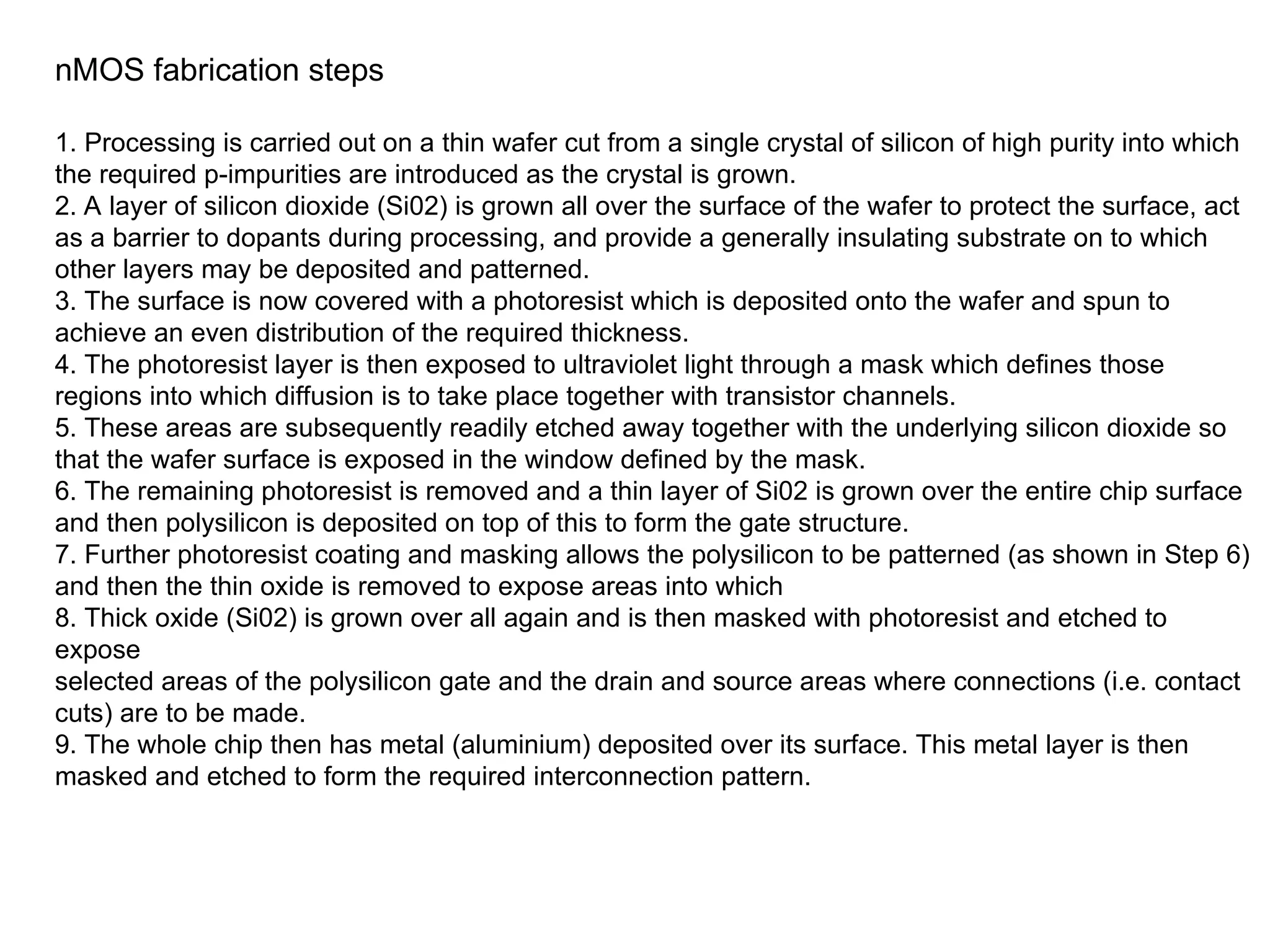 nMOS fabrication steps
1. Processing is carried out on a thin wafer cut from a single crystal of silicon of high purity into which
the required p-impurities are introduced as the crystal is grown.
2. A layer of silicon dioxide (Si02) is grown all over the surface of the wafer to protect the surface, act
as a barrier to dopants during processing, and provide a generally insulating substrate on to which
other layers may be deposited and patterned.
3. The surface is now covered with a photoresist which is deposited onto the wafer and spun to
achieve an even distribution of the required thickness.
4. The photoresist layer is then exposed to ultraviolet light through a mask which defines those
regions into which diffusion is to take place together with transistor channels.
5. These areas are subsequently readily etched away together with the underlying silicon dioxide so
that the wafer surface is exposed in the window defined by the mask.
6. The remaining photoresist is removed and a thin layer of Si02 is grown over the entire chip surface
and then polysilicon is deposited on top of this to form the gate structure.
7. Further photoresist coating and masking allows the polysilicon to be patterned (as shown in Step 6)
and then the thin oxide is removed to expose areas into which
8. Thick oxide (Si02) is grown over all again and is then masked with photoresist and etched to
expose
selected areas of the polysilicon gate and the drain and source areas where connections (i.e. contact
cuts) are to be made.
9. The whole chip then has metal (aluminium) deposited over its surface. This metal layer is then
masked and etched to form the required interconnection pattern.
 