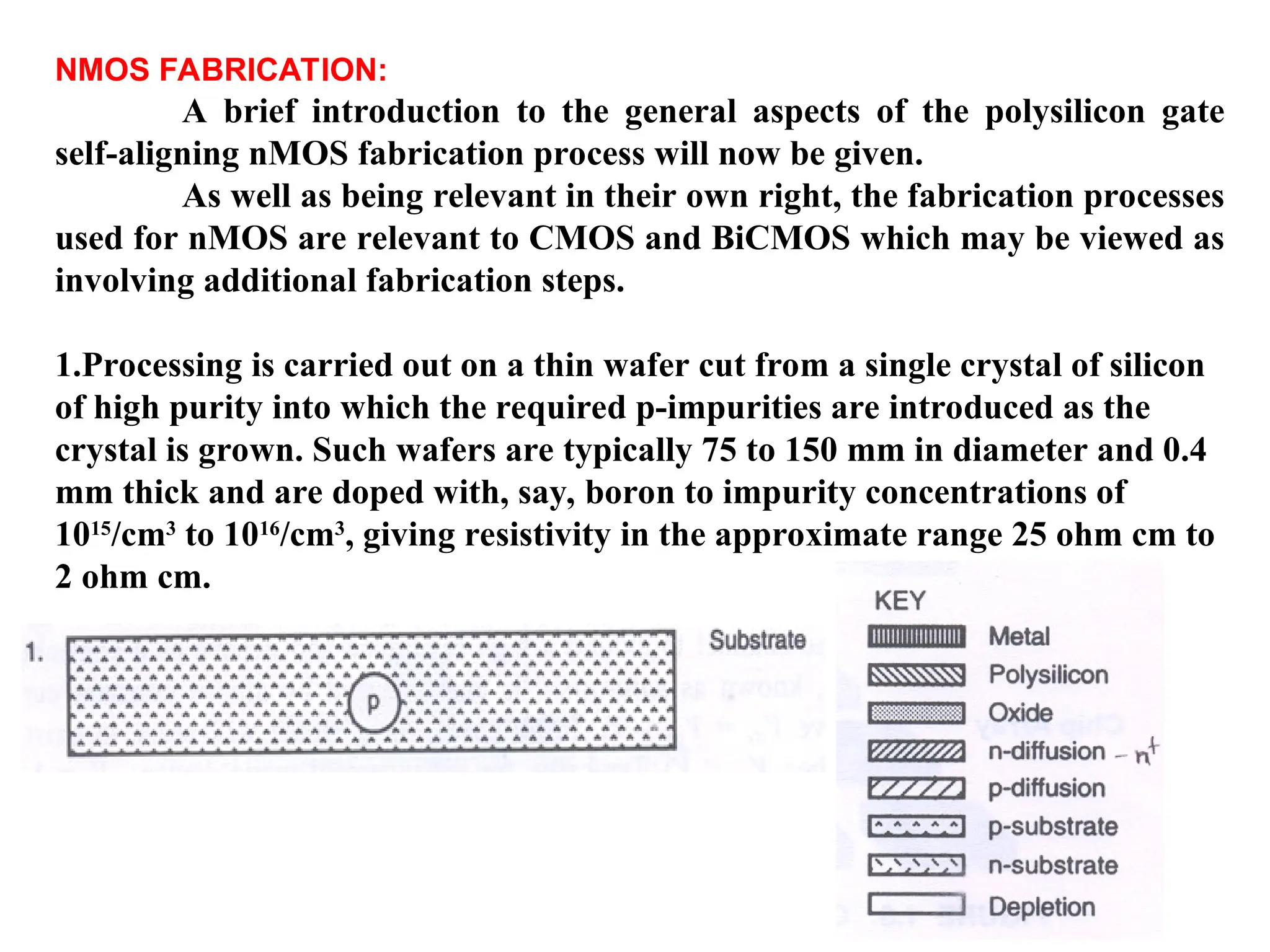 NMOS FABRICATION:
A brief introduction to the general aspects of the polysilicon gate
self-aligning nMOS fabrication process will now be given.
As well as being relevant in their own right, the fabrication processes
used for nMOS are relevant to CMOS and BiCMOS which may be viewed as
involving additional fabrication steps.
1.Processing is carried out on a thin wafer cut from a single crystal of silicon
of high purity into which the required p-impurities are introduced as the
crystal is grown. Such wafers are typically 75 to 150 mm in diameter and 0.4
mm thick and are doped with, say, boron to impurity concentrations of
1015
/cm3
to 1016
/cm3
, giving resistivity in the approximate range 25 ohm cm to
2 ohm cm.
 